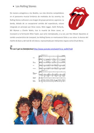  Los Rolling Stones

De manera antagónica a los Beatles, sus más directos competidores
en el panorama musical británico de mediados de los sesenta, los
Rolling Stones cultivaron una imagen de grupo perverso y agresivo. La
banda, dotada de un excepcional sentido del espectáculo, estuvo
integrada en principio por Brian Jones, Mick Jagger, Keith Richards,
Bill Wyman y Charlie Watts; tras la muerte de Brian Jones, se
incorporó a la formación Mick Taylor, que sería reemplazado, a su vez, por Ron Wood. Opuestos al
sonido característico de Liverpool, los Rolling Stones se mantuvieron fieles a sus raíces: la dureza del
rhythm & blues y del rock & roll clásico, representado por intérpretes negros como Chuck Berry.



  I can´t get no (Satisfaction) http://www.youtube.com/watch?v=p_euKhE7rw0
 