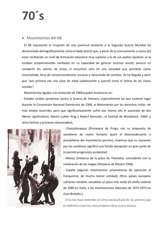 70´s
 Movimientos del 68
 El 68 representó la irrupción de una juventud posterior a la Segunda Guerra Mundial (la
denominada demográficamente como el baby boom) que, a pesar de (o precisamente a causa de)
estar recibiendo un nivel de formación educativa muy superior a la de sus padres (quienes se la
estaban proporcionando confiados en su capacidad de generar ascenso social), parecía no
compartir los valores de estos, ni encontrar sitio en una sociedad que percibían como
encorsetada, llena de convencionalismos arcaicos y necesitada de cambios. Se ha llegado a decir
que "por primera vez una clase de edad (adolescente y juvenil) tomó el relevo de las clases
sociales".
 Movimientos ligados a la revolución de 1968 pueden localizarse en:
- Estados Unidos (protestas contra la Guerra de Vietnam, especialmente las que tuvieron lugar
durante la Convención Nacional Demócrata de 1968, el Movimiento por los derechos civiles -de
más amplio recorrido, pero que significativamente sufrió ese mismo año el asesinato de dos
líderes significativos: Martin Luther King y Robert Kennedy-, el Festival de Woodstock -1969- y
otros hechos y procesos relacionados),
                              - Checoslovaquia (Primavera de Praga, con su propuesta de
                              socialismo de rostro humano quizá el desencadenante o
                              precipitante del movimiento parisino, mientras que su represión
                              por los soviéticos significó una honda decepción en gran parte de
                              la opinión progresista occidental)
                              - México (matanza de la plaza de Tlatelolco, coincidente con la
                              celebración de los Juegos Olímpicos de México 1968)
                              - España (algunos movimientos universitarios de oposición al
                              franquismo, de mucha menor entidad). Otros países europeos
                              sufrieron notables sacudidas un poco más tarde (el otoño caliente
                              de 1969 en Italia, o las movilizaciones laborales de 1972-1973 en
                              Gran Bretaña ).
                                Esto nos hace entender el clima sociocultural de los jóvenes que
                              en definitiva eran los consumidores de la nueva música.
 