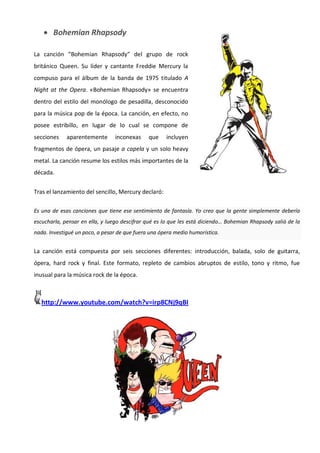  Bohemian Rhapsody

La canción “Bohemian Rhapsody” del grupo de rock
británico Queen. Su líder y cantante Freddie Mercury la
compuso para el álbum de la banda de 1975 titulado A
Night at the Opera. «Bohemian Rhapsody» se encuentra
dentro del estilo del monólogo de pesadilla, desconocido
para la música pop de la época. La canción, en efecto, no
posee estribillo, en lugar de lo cual se compone de
secciones    aparentemente      inconexas     que    incluyen
fragmentos de ópera, un pasaje a capela y un solo heavy
metal. La canción resume los estilos más importantes de la
década.

Tras el lanzamiento del sencillo, Mercury declaró:

Es una de esas canciones que tiene ese sentimiento de fantasía. Yo creo que la gente simplemente debería
escucharla, pensar en ella, y luego descifrar qué es lo que les está diciendo… Bohemian Rhapsody salió de la
nada. Investigué un poco, a pesar de que fuera una ópera medio humorística.


La canción está compuesta por seis secciones diferentes: introducción, balada, solo de guitarra,
ópera, hard rock y final. Este formato, repleto de cambios abruptos de estilo, tono y ritmo, fue
inusual para la música rock de la época.



   http://www.youtube.com/watch?v=irp8CNj9qBI
 
