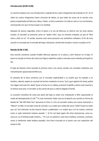 Introducción (0:00–0:48)


La canción empieza con una introducción a capella de los cuatro integrantes de la banda en Si♭. En el

video los cuatro integrantes hacen sincronía de labios, ya que todas las voces de la sección eran
partes empalmadas de Mercury, May y Taylor. La letra cuestiona si la vida es real o si es una fantasía,
concluyendo con que no hay escape a la realidad.

Después de quince segundos, entra el piano y la voz de Mercury se alterna con las otras partes
vocales. El narrador se presenta como un "pobre niño", que no necesita simpatía, ya que él "fácil
viene y fácil se va". El sonido, durante este verso presenta una atmósfera soñadora. El fin de esta

sección es marcado por la entrada del bajo y del piano, siendo éste tocado a manos cruzadas en Si♭


Balada (0:48–2:36)

Esta sección comienza cuando Freddie Mercury aparece en el piano y John Deacon en el bajo. El
piano es tocado en forma de vamp (una figura repetitiva usada a menudo como melodía principal) en
Sib.


El bajo de Deacon entra tocando la primera nota y los versos vocales son cantados mediante una
interpretación apasionada de Mercury.


El contexto de la letra comienza con el narrador explicándole a su madre que ha matado a un
hombre, además explica la sucesión de hechos mediante el verso "put a gun against his head, pulled
my trigger and now he's dead" (puse el arma en su cabeza, presioné el gatillo y ahora esta muerto) y
al realizar este acto, el narrador se da cuenta de que su vida ha llegado al fondo.


La sucesión cromática de notas por parte del bajo es sobre una modulación a Mib, expresando el
modo de desesperación (1:19).16 En este momento Taylor toca en la batería una versión en forma de
balada de "We Will Rock You" (presenta el ritmo 1-1-2) y el narrador realiza una nueva invocación a
"Mama" en Mib. El narrador trata de consolar a su madre por medio del verso "Didn't mean to make
you cry" (mi intención no fue hacerte llorar) y pidiéndole a su madre que si él no vuelve, continúe
como si nada realmente hubiera pasado: "...If I'm not back again this time tommorrow, carry on,
carry on, as if nothing really matters..." (Y si yo no volviera a esta hora mañana, continúa, continúa,
como si realmente nada hubiera pasado). Una frase truncada en el piano une una repetición del
vamp en Sib.
 