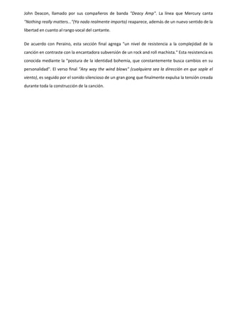 John Deacon, llamado por sus compañeros de banda "Deacy Amp". La línea que Mercury canta
"Nothing really matters..."(Ya nada realmente importa) reaparece, además de un nuevo sentido de la
libertad en cuanto al rango vocal del cantante.


De acuerdo con Peraino, esta sección final agrega "un nivel de resistencia a la complejidad de la
canción en contraste con la encantadora subversión de un rock and roll machista." Esta resistencia es
conocida mediante la "postura de la identidad bohemia, que constantemente busca cambios en su
personalidad". El verso final "Any way the wind blows" (cualquiera sea la dirección en que sople el
viento), es seguido por el sonido silencioso de un gran gong que finalmente expulsa la tensión creada
durante toda la construcción de la canción.
 