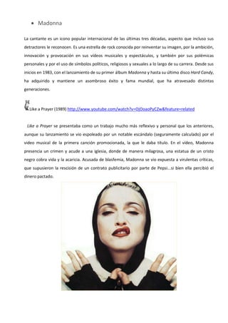  Madonna

La cantante es un icono popular internacional de las últimas tres décadas, aspecto que incluso sus
detractores le reconocen. Es una estrella de rock conocida por reinventar su imagen, por la ambición,
innovación y provocación en sus vídeos musicales y espectáculos, y también por sus polémicas
personales y por el uso de símbolos políticos, religiosos y sexuales a lo largo de su carrera. Desde sus
inicios en 1983, con el lanzamiento de su primer álbum Madonna y hasta su último disco Hard Candy,
ha adquirido y mantiene un asombroso éxito y fama mundial, que ha atravesado distintas
generaciones.



  Like a Prayer (1989) http://www.youtube.com/watch?v=OjOoaoPyCZw&feature=related


 Like a Prayer se presentaba como un trabajo mucho más reflexivo y personal que los anteriores,
aunque su lanzamiento se vio espoleado por un notable escándalo (seguramente calculado) por el
video musical de la primera canción promocionada, la que le daba título. En el vídeo, Madonna
presencia un crimen y acude a una iglesia, donde de manera milagrosa, una estatua de un cristo
negro cobra vida y la acaricia. Acusada de blasfemia, Madonna se vio expuesta a virulentas críticas,
que supusieron la rescisión de un contrato publicitario por parte de Pepsi...si bien ella percibió el
dinero pactado.
 