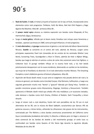 90´s
   Rock de fusión. El rock, el metal y el punk se fusionan con el rap y el funk, incorporando otros
    elementos como rock progresivo. Fishbone, Faith No More, Red Hot Chili Peppers y Rage
    Against the Machine. Años 80 - primeros Años 90 .
   El power metal epico alcanza su máxima expresión con bandas como Rhapsody of fire,
    HammerFall, Edguy, Stratovarius.
   Surge el metal gótico, influido por el doom metal, Paradise Lost incluye voces femeninas y
    teclados , aparece Lacrimosa en 1989, como principal influencia. el rock progresivo.
   El rock alternativo y el grunge revolucionan el género a raíz del éxito del álbum Nevermind de
    Nirvana. Seattle se convierte en el centro del rock; además de Nirvana, surgen como
    principales exponentes Pearl Jam (renacidos de las cenizas de los seminales Mother Love
    Bone), Screaming Trees, Soundgarden y Alice In Chains, además de Hole o Afghan Whigs,
    bandas que luego le abrirían el camino a otras de corte más comercial como Foo Fighters, o
    Collective Soul. El grunge también influye en la escena hard rock, y las hair bands
    prácticamente desaparecen con la nueva tendencia, observando un cambio en las temáticas,
    que huye de la frivolidad y la diversión. En el rock alternativo triunfan Weezer, The Smashing
    Pumpkins o Jane's Addiction gracias al festival Lollapalooza. Años 90.
   Aparición del Brutal death metal, lo que sería el subgénero más pesado dentro del rock y la
    música en general, con bandas como Cannibal Corpse, Vital Remains, Suffocation, y luego una
    segunda generación mucho más "bestia" y "gutural" liderada por Dying Fetus. También se
    pueden mencionar grupos como Glossectomy, Disgorge, Vomitory y Devourment. También
    aparecería el Melodic death metal que añadía riffs más melódicos y en ocasiones teclados,
    cabe destacar a bandas como Arch Enemy, Children of Bodom, Dark Tranquillity y Amon
    Amarth.
   Surge el stoner rock o rock desértico, fusión del rock psicodélico de los 70 con el rock
    alternativo de los 90, con la música de Black Sabbath; característico por densos riffs de
    guitarras oscuras y ritmos lentos, utilizando las afinaciones más graves de los instrumentos,
    contrastado por The Melvins y otras bandas americanas provenientes de California como
    Kyuss (considerados fundadores del estilo), Fu Manchu o Nebula pero sin llegar a alcanzar el
    éxito comercial de las bandas de Seattle y del movimiento grunge; el estilo tuvo su
    continuidad con bandas como Queens of the Stone Age durante la siguiente década.
    Mediados de los años 90
 