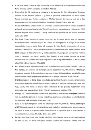    A ello se le viene a sumar el rock industrial y el metal industrial, con bandas como Nine Inch
    Nails, Ministry, Marilyn Manson o Rammstein, Años 90.
   El metal de los 90 comienza a impregnarse del espíritu del Rock Alternativo; Sepultura
    innovan con los álbumes Chaos A.D. y Roots, al igual que Metallica con sus discos Load y
    Reload mientras que Pantera desbanca a Michael Jackson del número uno de la lista
    americana con un disco de metal extremo llamado Far Beyond Driven. Años 90
   Grupos de hard rock y heavy metal con tendencia a incorporar elementos del rock psicodélico
    y el punk, así como de la cultura de "Serie B", comienzan a popularizarse y triunfar en EEUU:
    Monster Magnet, White Zombie, Y Danzig, banda del antiguo líder de The Misfits. Mediados
    de los años 1990
   The Black Crowes contrastan como "rara avis" en la nueva escena por su propuesta
    fuertemente retro, e influenciada por The Faces o The Rolling Stones. A lo largo de los años 90
    desarrollarían mas su estilo hacia el concepto de "Jam-Band", entrocando así con un
    incipiente "revival 70's", secundado por la personal propuesta de Blind Melon, quienes desde
    1992 conjugan el Rock alternativo y ciertos aspectos del grunge con una estética y sonido
    retro, y seuguido ,en menor medida, Spin Doctors y una nueva hornada de grupos
    influenciados por Grateful Dead que despuntarían en la segunda mitad de la década, entre
    ellos, Phish y Blues Traveller. Años 1990.
   Esta tendencia retro hacia sonidos de los 70, la confirmarían grupos como Counting Crows o 4
    Non Blondes, que saltarían a la fama con sus dos respectivos hits, "Mr. Jones" y "What's up",
    temas que sonarían de forma insistente durante el resto de la década en las radiofórmulas,
    convirtiéndose ambos en temas de referencia de la década. Mediados de los Años 90.
   El britpop nace en el Reino Unido a mediados de los Años 90, como reacción a la creciente
    popularidad del grunge que invadía las radios locales, de la mano de grupos como Oasis, Blur,
    Pulp, Suede, The Verve. El britpop toma influencia de los géneros madchester, indie,
    shoegazing, new wave y el rock de los 70' y 60'. Mediados de los Años 1990.
   Prodigy, The Chemical Brothers, Fatboy Slim, Apollo 440 y otros artistas de big beat combinan
    rock con distintos géneros de música electrónica, alcanzando una notable popularidad entre
    las audiencias rock. Mediados de los Años 1990.
   Surge el pop punk con grupos como The Offspring, Green Day, Blink 182 ,Rancid, Bad Religion
    y NOFX (procedentes de la escena hardcore punk melódica) principalmente, que se encargan
    de llevar el punk a un plano menos contracultural y rupturista que el punk original, y
    musicalmente más pulido. Mediados de los Años 1990.
   Bandas como Redd Kross, Urge Overkill o Jellyfish, reivindican de nuevo la música e imagen de
    los Años 70, esta vez desde una óptica y sonido cercanos en ocasiones a Cheap Trick o los
 