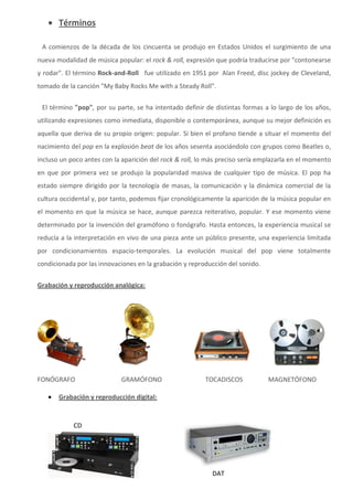  Términos

 A comienzos de la década de los cincuenta se produjo en Estados Unidos el surgimiento de una
nueva modalidad de música popular: el rock & roll, expresión que podría traducirse por "contonearse
y rodar". El término Rock-and-Roll fue utilizado en 1951 por Alan Freed, disc jockey de Cleveland,
tomado de la canción "My Baby Rocks Me with a Steady Roll".


 El término "pop", por su parte, se ha intentado definir de distintas formas a lo largo de los años,
utilizando expresiones como inmediata, disponible o contemporánea, aunque su mejor definición es
aquella que deriva de su propio origen: popular. Si bien el profano tiende a situar el momento del
nacimiento del pop en la explosión beat de los años sesenta asociándolo con grupos como Beatles o,
incluso un poco antes con la aparición del rock & roll, lo más preciso sería emplazarla en el momento
en que por primera vez se produjo la popularidad masiva de cualquier tipo de música. El pop ha
estado siempre dirigido por la tecnología de masas, la comunicación y la dinámica comercial de la
cultura occidental y, por tanto, podemos fijar cronológicamente la aparición de la música popular en
el momento en que la música se hace, aunque parezca reiterativo, popular. Y ese momento viene
determinado por la invención del gramófono o fonógrafo. Hasta entonces, la experiencia musical se
reducía a la interpretación en vivo de una pieza ante un público presente, una experiencia limitada
por condicionamientos espacio-temporales. La evolución musical del pop viene totalmente
condicionada por las innovaciones en la grabación y reproducción del sonido.

Grabación y reproducción analógica:




FONÓGRAFO                   GRAMÓFONO                    TOCADISCOS            MAGNETÓFONO

      Grabación y reproducción digital:



            CD




                                                            DAT
 