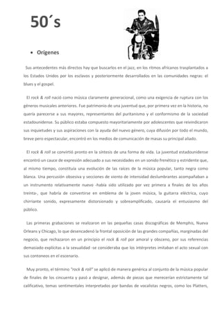 50´s
    Orígenes

 Sus antecedentes más directos hay que buscarlos en el jazz, en los ritmos africanos trasplantados a
los Estados Unidos por los esclavos y posteriormente desarrollados en las comunidades negras: el
blues y el gospel.


 El rock & roll nació como música claramente generacional, como una exigencia de ruptura con los
géneros musicales anteriores. Fue patrimonio de una juventud que, por primera vez en la historia, no
quería parecerse a sus mayores, representantes del puritanismo y el conformismo de la sociedad
estadounidense. Su público estaba compuesto mayoritariamente por adolescentes que reivindicaron
sus inquietudes y sus aspiraciones con la ayuda del nuevo género, cuya difusión por todo el mundo,
breve pero espectacular, encontró en los medios de comunicación de masas su principal aliado.

 El rock & roll se convirtió pronto en la síntesis de una forma de vida. La juventud estadounidense
encontró un cauce de expresión adecuado a sus necesidades en un sonido frenético y estridente que,
al mismo tiempo, constituía una evolución de las raíces de la música popular, tanto negra como
blanca. Una percusión obsesiva y secciones de viento de intensidad deslumbrantes acompañaban a
un instrumento relativamente nuevo -había sido utilizado por vez primera a finales de los años
treinta-, que habría de convertirse en emblema de la joven música, la guitarra eléctrica, cuyo
chirriante sonido, expresamente distorsionado y sobreamplificado, causaría el entusiasmo del
público.

 Las primeras grabaciones se realizaron en las pequeñas casas discográficas de Memphis, Nueva
Orleans y Chicago, lo que desencadenó la frontal oposición de las grandes compañías, marginadas del
negocio, que rechazaron en un principio el rock & roll por amoral y obsceno, por sus referencias
demasiado explícitas a la sexualidad -se consideraba que los intérpretes imitaban el acto sexual con
sus contoneos en el escenario.


 Muy pronto, el término "rock & roll" se aplicó de manera genérica al conjunto de la música popular
de finales de los cincuenta y pasó a designar, además de piezas que merecerían estrictamente tal
calificativo, temas sentimentales interpretados por bandas de vocalistas negros, como los Platters,
 