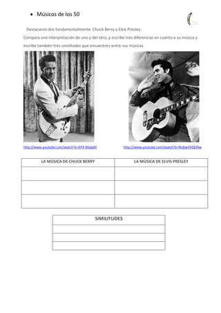 Músicos de los 50

 Destacaron dos fundamentalmente: Chuck Berry y Elvis Presley.
Compara una interpretación de uno y del otro, y escribe tres diferencias en cuanto a su música y
escribe también tres similitudes que encuentres entre sus músicas.




http://www.youtube.com/watch?v=6Y3-NSalpKI             http://www.youtube.com/watch?v=NrjbwVhQOAw


          LA MÚSICA DE CHUCK BERRY                           LA MÚSICA DE ELVIS PRESLEY




                                         SIMILITUDES
 