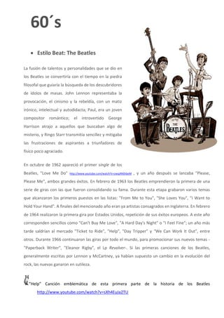 60´s
    Estilo Beat: The Beatles

La fusión de talentos y personalidades que se dio en
los Beatles se convertiría con el tiempo en la piedra
filosofal que guiaría la búsqueda de los descubridores
de ídolos de masas. John Lennon representaba la
provocación, el cinismo y la rebeldía, con un matiz
irónico, intelectual y autodidacta; Paul, era un joven
compositor    romántico;     el    introvertido      George
Harrison atrajo a aquellos que buscaban algo de
misterio, y Ringo Starr transmitía sencillez y mitigaba
las frustraciones de aspirantes a triunfadores de
físico poco agraciado.


En octubre de 1962 apareció el primer single de los
Beatles, "Love Me Do"      http://www.youtube.com/watch?v=zwqzRXDibeM   , y un año después se lanzaba "Please,
Please Me", ambos grandes éxitos. En febrero de 1963 los Beatles emprendieron la primera de una
serie de giras con las que fueron consolidando su fama. Durante esta etapa grabaron varios temas
que alcanzaron los primeros puestos en las listas: "From Me to You", "She Loves You", "I Want to
Hold Your Hand". A finales del mencionado año eran ya artistas consagrados en Inglaterra. En febrero
de 1964 realizaron la primera gira por Estados Unidos, repetición de sus éxitos europeos. A este año
corresponden sencillos como "Can't Buy Me Love", "A Hard Day's Night" o "I Feel Fine"; un año más
tarde saldrían al mercado "Ticket to Ride", "Help", "Day Tripper" y "We Can Work It Out", entre
otros. Durante 1966 continuaron las giras por todo el mundo, para promocionar sus nuevos temas -
"Paperback Writer", "Eleanor Rigby", el Lp Revolver-. Si las primeras canciones de los Beatles,
generalmente escritas por Lennon y McCartney, ya habían supuesto un cambio en la evolución del
rock, las nuevas ganaron en sutileza.



  ”Help” Canción emblemática de esta primera parte de la historia de los Beatles
       http://www.youtube.com/watch?v=sXh4EuJa2TU
 