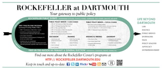ROCKEFELLER at DARTMOUTH
Your gateway to public policy
Find out more about the Rockefeller Center’s programs at
http:// rockefeller.dartmouth.edu
									 Keep in touch and up-to-date.
PUBLIC POLICY MINOR — Core Courses
	 •	 PBPL 40 “The Economics of Public Policymaking”
	 •	 PBPL 41 “Writing and Speaking Public Policy”
	 •	 PBPL 42 “Ethics and Public Policy”
	 •	 PBPL 45 “Introduction to Public Policy Research”
	 •	 PBPL 47 “Foundations of Leadership”
	 •	 PBPL 48 “Policy Analysis and Local Governance”
PUBLIC POLICY MINOR — Topical Courses
	 • Three topical courses, including a seminar
		Customized policy tracks in health, education, environment, leadership,
		 poverty, law, urban issues, or a topic of your own design
	 •	 PBPL 91 “Independent Study in Public Policy”
DISCUSSION
	 •	 Rocky Business and
		Entrepreneurial Leaders
	 •	PoliTALK
	 •	 Rocky VoxMasters
	 •	 Career Advising
TRAINING
	 •	 Public Policy Internship
		leave-term funding
	 •	 Student Workshops
	 •	 Create Your Path
RESEARCH & WRITING
	 •	 Policy Research Shop
	 •	 Senior Honors Thesis Grants
	 •	 Dartmouth-Oxford Exchange
		 at Keble College
LEADERSHIP
	 •	 Management and Leadership
		Development Program
	 •	 Rockefeller Leadership Fellows
	 •	 Global Leadership
LIFE BEYOND
DARTMOUTH
	LAW
	POLITICS
	 PUBLIC SERVICE
	JOURNALISM
	NGOS
	 POLICY ANALYSIS
	ADVOCACY
	ENTREPRENEURSHIP
FIRST-YEAR FELLOWS PROGRAM
Learning & Living Public Policy
	 •	 PBPL 5 “Introduction to Public Policy” (winter)
	 •	 STATISTICS or METHODS PREREQUISITE
		 in any social science department (fall, winter, or spring)
	 •	 CIVIC SKILLS TRAINING
		 Five-day intensive training program in Washington, DC,
		 for first-year students (June)
	 •	 WASHINGTON, DC INTERNSHIP
		 with a Dartmouth mentor. Special internship opportunities
		 with NGOs, government, nonprofits, media, and more (summer)
First-in-the-nation nh primary & general election • presidential candidates, debates, forums, etc.
Rockefeller Public Events • Distinguished scholars, political figures, journalists, NGO leaders, analysts, and more
Curricu
lar
Co-Curric
ular
 