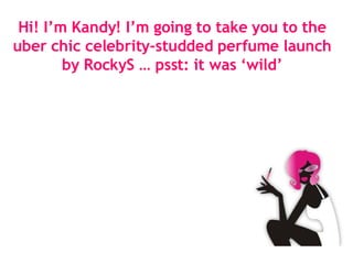 Hi! I’m Kandy! I’m going to take you to the uber chic celebrity-studded perfume launch by RockyS … psst: it was ‘wild’ 