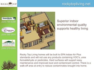 Superior indoor environmental quality supports healthy livingRocky Top Living homes will be built to EPA Indoor Air Plus standards and will not use any products containing VOC’s, urea formaldehyde or pesticides. Hard surfaces will support easy maintenance and improved dust and contaminant control. There is a walk-off area at entry to reduce contaminates brought into home.
