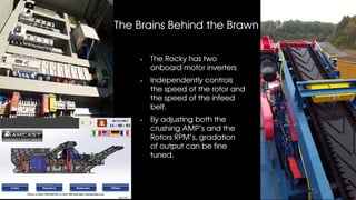 The Brains Behind the Brawn
The Rocky has two
onboard motor inverters
Independently controls
the speed of the rotor and
the speed of the infeed
belt.
By adjusting both the
crushing AMP’s and the
Rotors RPM’s, gradation
of output can be fine
tuned.
 