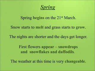 Spring
Spring begins on the 21st March.
Snow starts to melt and grass starts to grow.
The nights are shorter and the days ...