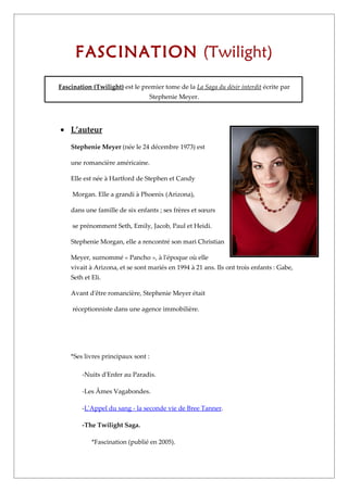 FASCINATION (Twilight)
Fascination (Twilight) est le premier tome de la La Saga du désir interdit écrite par
                                 Stephenie Meyer.




• L’auteur

    Stephenie Meyer (née le 24 décembre 1973) est

    une romancière américaine.

    Elle est née à Hartford de Stephen et Candy

     Morgan. Elle a grandi à Phoenix (Arizona),

    dans une famille de six enfants ; ses frères et sœurs

     se prénomment Seth, Emily, Jacob, Paul et Heidi.

    Stephenie Morgan, elle a rencontré son mari Christian

    Meyer, surnommé « Pancho », à l'époque où elle
    vivait à Arizona, et se sont mariés en 1994 à 21 ans. Ils ont trois enfants : Gabe,
    Seth et Eli.

    Avant d'être romancière, Stephenie Meyer était

     réceptionniste dans une agence immobilière.




    *Ses livres principaux sont :

        -Nuits d'Enfer au Paradis.

        -Les Âmes Vagabondes.

        -L'Appel du sang - la seconde vie de Bree Tanner.

        -The Twilight Saga.

            *Fascination (publié en 2005).
 