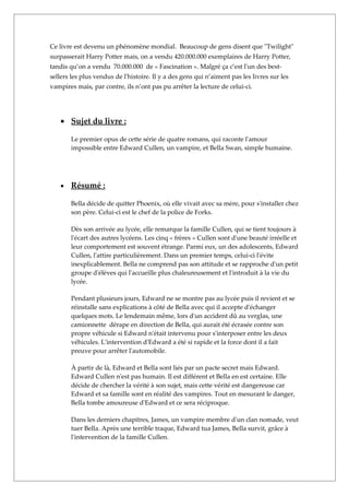 Ce livre est devenu un phénomène mondial. Beaucoup de gens disent que "Twilight"
surpasserait Harry Potter mais, on a vendu 420.000.000 exemplaires de Harry Potter,
tandis qu’on a vendu 70.000.000 de « Fascination ». Malgré ça c’est l'un des best-
sellers les plus vendus de l'histoire. Il y a des gens qui n’aiment pas les livres sur les
vampires mais, par contre, ils n’ont pas pu arrêter la lecture de celui-ci.




   • Sujet du livre :

       Le premier opus de cette série de quatre romans, qui raconte l'amour
       impossible entre Edward Cullen, un vampire, et Bella Swan, simple humaine.




   •   Résumé :

       Bella décide de quitter Phoenix, où elle vivait avec sa mère, pour s'installer chez
       son père. Celui-ci est le chef de la police de Forks.

       Dès son arrivée au lycée, elle remarque la famille Cullen, qui se tient toujours à
       l'écart des autres lycéens. Les cinq « frères » Cullen sont d'une beauté irréelle et
       leur comportement est souvent étrange. Parmi eux, un des adolescents, Edward
       Cullen, l'attire particulièrement. Dans un premier temps, celui-ci l'évite
       inexplicablement. Bella ne comprend pas son attitude et se rapproche d'un petit
       groupe d'élèves qui l'accueille plus chaleureusement et l'introduit à la vie du
       lycée.

       Pendant plusieurs jours, Edward ne se montre pas au lycée puis il revient et se
       réinstalle sans explications à côté de Bella avec qui il accepte d'échanger
       quelques mots. Le lendemain même, lors d'un accident dû au verglas, une
       camionnette dérape en direction de Bella, qui aurait été écrasée contre son
       propre véhicule si Edward n'était intervenu pour s'interposer entre les deux
       véhicules. L'intervention d'Edward a été si rapide et la force dont il a fait
       preuve pour arrêter l'automobile.

       À partir de là, Edward et Bella sont liés par un pacte secret mais Edward.
       Edward Cullen n'est pas humain. Il est différent et Bella en est certaine. Elle
       décide de chercher la vérité à son sujet, mais cette vérité est dangereuse car
       Edward et sa famille sont en réalité des vampires. Tout en mesurant le danger,
       Bella tombe amoureuse d'Edward et ce sera réciproque.

       Dans les derniers chapitres, James, un vampire membre d'un clan nomade, veut
       tuer Bella. Après une terrible traque, Edward tua James, Bella survit, grâce à
       l'intervention de la famille Cullen.
 