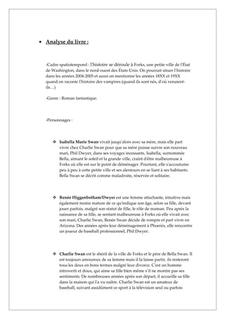 • Analyse du livre :



  -Cadre spatiotemporel : l'histoire se déroule à Forks, une petite ville de l'État
  de Washington, dans le nord-ouest des États-Unis. On pourrait situer l’histoire
  dans les années 2004-2005 et aussi on mentionne les années 18XX et 19XX
  quand on raconte l'histoire des vampires (quand ils sont nés, d’où venaient-
  ils…)

  -Genre : Roman fantastique.




  -Personnages :




      Isabella Marie Swan vivait jusqu'alors avec sa mère, mais elle part
       vivre chez Charlie Swan pour que sa mère puisse suivre son nouveau
       mari, Phil Dwyer, dans ses voyages incessants. Isabella, surnommée
       Bella, aimant le soleil et la grande ville, craint d'être malheureuse à
       Forks où elle est sur le point de déménager. Pourtant, elle s'accoutume
       peu à peu à cette petite ville et ses alentours en se liant à ses habitants.
       Bella Swan se décrit comme maladroite, réservée et solitaire.




      Renée Higgenbotham/Dwyer est une femme attachante, intuitive mais
       également moins mature de ce qu'indique son âge, selon sa fille, devant
       jouer parfois, malgré son statut de fille, le rôle de maman. Peu après la
       naissance de sa fille, se sentant malheureuse à Forks où elle vivait avec
       son mari, Charlie Swan, Renée Swan décide de rompre et part vivre en
       Arizona. Des années après leur déménagement à Phoenix, elle rencontre
       un joueur de baseball professionnel, Phil Dwyer.




      Charlie Swan est le shérif de la ville de Forks et le père de Bella Swan. Il
       est toujours amoureux de sa femme mais il la laisse partir, ils resteront
       tous les deux en bons termes malgré leur divorce. C'est un homme
       introverti et doux, qui aime sa fille bien même s’il ne montre pas ses
       sentiments. De nombreuses années après son départ, il accueille sa fille
       dans la maison qui l'a vu naître. Charlie Swan est un amateur de
       baseball, suivant assidûment ce sport à la télévision seul ou parfois
 