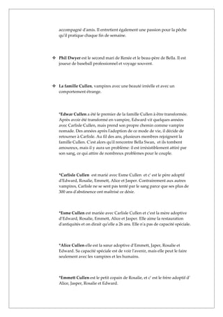 accompagné d'amis. Il entretient également une passion pour la pêche
   qu'il pratique chaque fin de semaine.




 Phil Dwyer est le second mari de Renée et le beau-père de Bella. Il est
  joueur de baseball professionnel et voyage souvent.




 La famille Cullen, vampires avec une beauté irréelle et avec un
  comportement étrange.




   *Edwar Cullen a été le premier de la famille Cullen à être transformée.
   Après avoir été transformé en vampire, Edward vit quelques années
   avec Carlisle Cullen, mais prend son propre chemin comme vampire
   nomade. Des années après l'adoption de ce mode de vie, il décide de
   retourner à Carlisle. Au fil des ans, plusieurs membres rejoignent la
   famille Cullen. C'est alors qu'il rencontre Bella Swan, et ils tombent
   amoureux, mais il y aura un problème: il est irrésistiblement attiré par
   son sang, ce qui attire de nombreux problèmes pour le couple.




   *Carlisle Cullen est marié avec Esme Cullen et c’ est le père adoptif
   d'Edward, Rosalie, Emmett, Alice et Jasper. Contrairement aux autres
   vampires, Carlisle ne se sent pas tenté par le sang parce que ses plus de
   300 ans d'abstinence ont maîtrisé ce désir.




   *Esme Cullen est mariée avec Carlisle Cullen et c’est la mère adoptive
   d’Edward, Rosalie, Emmett, Alice et Jasper. Elle aime la restauration
   d'antiquités et on dirait qu’elle a 26 ans. Elle n'a pas de capacité spéciale.




   *Alice Cullen elle est la sœur adoptive d’Emmett, Japer, Rosalie et
   Edward. Sa capacité spéciale est de voir l'avenir, mais elle peut le faire
   seulement avec les vampires et les humains.




   *Emmett Cullen est le petit copain de Rosalie, et c’ est le frère adoptif d’
   Alice, Jasper, Rosalie et Edward.
 