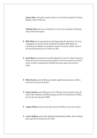 Jasper Hale est le petit copain d’Alice et c’est le frère adoptif d’ Emmet,
   *


   Rosalie, Alice et Edward.




   *Rosalie Hale elle est avec Emmett et c’est la sœur adoptive d’Emmett,
   Alice, Edward et Jasper.




 Billy Black est un ami proche et de longue date du chef Swan. Il vit en
  compagnie de son fils, Jacob. Souffrant de diabète, Billy Black est
  contraint de se déplacer en fauteuil roulant. Il vend sa vieille voiture à
  son ami Charlie pour qu’il l’offre à sa fille.




 Jacob Black est membre de la tribu Quileute vivant à La Push. Il perd sa
  mère alors qu'il n'est qu'un jeune enfant et vit avec son père et ses deux
  sœurs. Il fait la connaissance de Bella Swan peu après son arrivée à
  Forks.




 Mike Newton, ami de Bella qui tombe rapidement amoureux d'elle à
  son arrivée au lycée de Forks.




 Jessica Stanley, jeune fille qui se lie à l'héroïne dès son premier jour de
  classe. Elle est jalouse de Bella, puisque qu'elle est amoureuse de Mike,
  qui n'a de yeux que pour Bella.




 Angela Weber, c'est la seule amie sincère de Bella au sein de sa classe.




 Lauren Mallory, jeune fille détestant profondément Bella. Elle la déteste
  parce qu'elle est amoureuse de Tyler.
 