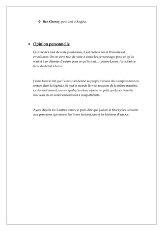  Ben Cheney, petit ami d'Angela.




• Opinion personnelle

  Ce livre m'a tout de suite passionnée, il est facile à lire et l'histoire est
  envoûtante. On en vient tout de suite à aimer les personnages pour ce qu'ils
  sont et à en détester d'autres pour ce qu'ils font… comme James. J'ai adoré ce
  livre du début à la fin.



  J'aime bien le fait que l'auteur ait donné sa propre version des vampires tout en
  restant dans la légende. Si tout le monde les voit toujours de la même manière,
  ça devient lassant, mais si quelqu'un leur rajoute un petit quelque chose de
  nouveau, ils en redeviennent tout à coup attirants.



  Ayant déjà lu les 3 autres tomes, je peux dire que j'adore la fin et je les conseille
  aux personnes qui aiment les livres fantastiques et les histoires d'amour.
 