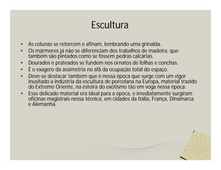 Escultura
•   As colunas se retorcem e afinam, lembrando uma grinalda.
•   Os mármores já não se diferenciam dos trabalhos de madeira, que
    também são pintados como se fossem pedras calcárias.
•   Dourados e prateados se fundem nos ornatos de folhas e conchas.
•   É o exagero da assimetria no afã da ocupação total do espaço.
•   Deve-se destacar também que é nessa época que surge com um vigor
    inusitado a indústria da escultura de porcelana na Europa, material trazido
    do Extremo Oriente, na esteira do exotismo tão em voga nessa época.
•   Esse delicado material era ideal para a época, e imediatamente surgiram
    oficinas magistrais nessa técnica, em cidades da Itália, França, Dinamarca
    e Alemanha.
 