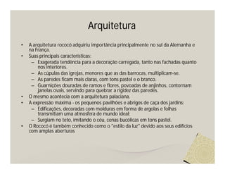 Arquitetura
•   A arquitetura rococó adquiriu importância principalmente no sul da Alemanha e
    na França.
•   Suas principais características:
     – Exagerada tendência para a decoração carregada, tanto nas fachadas quanto
        nos interiores.
     – As cúpulas das igrejas, menores que as das barrocas, multiplicam-se.
     – As paredes ficam mais claras, com tons pastel e o branco.
     – Guarnições douradas de ramos e flores, povoadas de anjinhos, contornam
        janelas ovais, servindo para quebrar a rigidez das paredes.
•   O mesmo acontecia com a arquitetura palaciana.
•   A expressão máxima - os pequenos pavilhões e abrigos de caça dos jardins:
     – Edificações, decoradas com molduras em forma de argolas e folhas
        transmitiam uma atmosfera de mundo ideal;
     – Surgiam no teto, imitando o céu, cenas bucólicas em tons pastel.
•   O Rococó é também conhecido como o "estilo da luz" devido aos seus edifícios
    com amplas aberturas
 