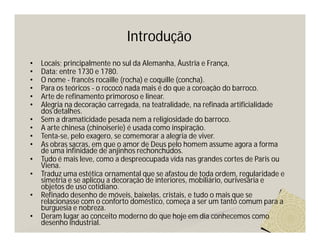 Introdução
•   Locais; principalmente no sul da Alemanha, Áustria e França,
•   Data: entre 1730 e 1780.
•   O nome - francês rocaille (rocha) e coquille (concha).
•   Para os teóricos - o rococó nada mais é do que a coroação do barroco.
•   Arte de refinamento primoroso e linear.
•   Alegria na decoração carregada, na teatralidade, na refinada artificialidade
    dos detalhes.
•   Sem a dramaticidade pesada nem a religiosidade do barroco.
•   A arte chinesa (chinoiserie) é usada como inspiração.
•   Tenta-se, pelo exagero, se comemorar a alegria de viver.
•   As obras sacras, em que o amor de Deus pelo homem assume agora a forma
    de uma infinidade de anjinhos rechonchudos.
•   Tudo é mais leve, como a despreocupada vida nas grandes cortes de Paris ou
    Viena.
•   Traduz uma estética ornamental que se afastou de toda ordem, regularidade e
    simetria e se aplicou a decoração de interiores, mobiliário, ourivesaria e
    objetos de uso cotidiano.
•   Refinado desenho de móveis, baixelas, cristais, e tudo o mais que se
    relacionasse com o conforto doméstico, começa a ser um tanto comum para a
    burguesia e nobreza.
•   Deram lugar ao conceito moderno do que hoje em dia conhecemos como
    desenho industrial.
 