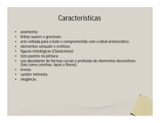Características
•   assimetria;
•   linhas suaves e graciosas;
•   arte voltada para o belo e comprometida com o ideal aristocrático;
•   elementos sensuais e eróticos;
•   figuras mitológicas (Classicismo);
•   tons pastéis na pintura;
•   uso abundante de formas curvas e profusão de elementos decorativos
    (tais como conchas, laços e flores);
•   leveza;
•   caráter intimista;
•   elegância.
 