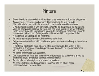 Pintura
•   È o estilo do erotismo brincalhão das cores leves e das formas elegantes.
•   Aproveita os recursos do barroco, liberando-os de sua pesada
    dramaticidade por meio da leveza do traço e da suavidade da cor.
•   O homem do rococó é um cortesão, amante da boa vida e da natureza.
    Vive na pompa do palácio, passa o dia em seus jardins e se faz retratar
    tanto luxuosamente trajado nos salões de espelhos e mármores quanto
    em meio a primorosas paisagens bucólicas, vestido de pastorzinho.
•   A elegância se sobrepõe ao realismo.
•   As texturas se aperfeiçoam, bem como os brilhos.
•   Existe uma obsessão muito particular pelas sedas e rendas que envolvem
    as figuras.
•   O material preferido para obter o efeito aveludado das sedas e dos
    brocados, a transparência das gazes e o esfumado das perucas brancas
    são os tons pastéis.
•   As cores preferidas são as claras.
•   Desaparecem os intensos vermelhos e turquesa do barroco, e a tela se
    enche de azuis, amarelos pálidos, verdes e rosa.
•   As pinceladas são rápidas e suaves, movediças.
•   As cenas galantes de Fragonard e Boucher são as obras mais
    representativas desse estilo.
 