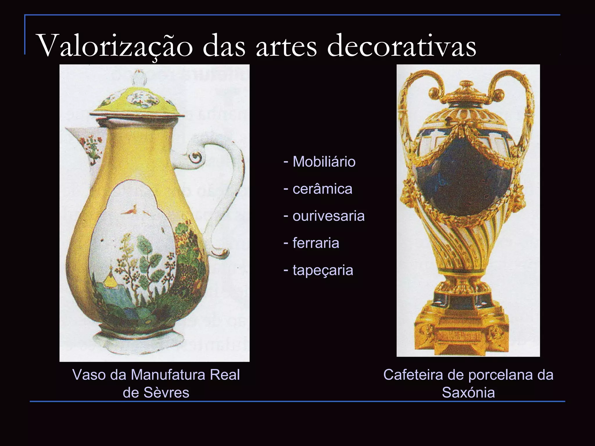 Valorização das artes decorativas


                            - Mobiliário
                            - cerâmica
                            - ourivesaria
                            - ferraria
                            - tapeçaria




  Vaso da Manufatura Real                   Cafeteira de porcelana da
         de Sèvres                                   Saxónia
 