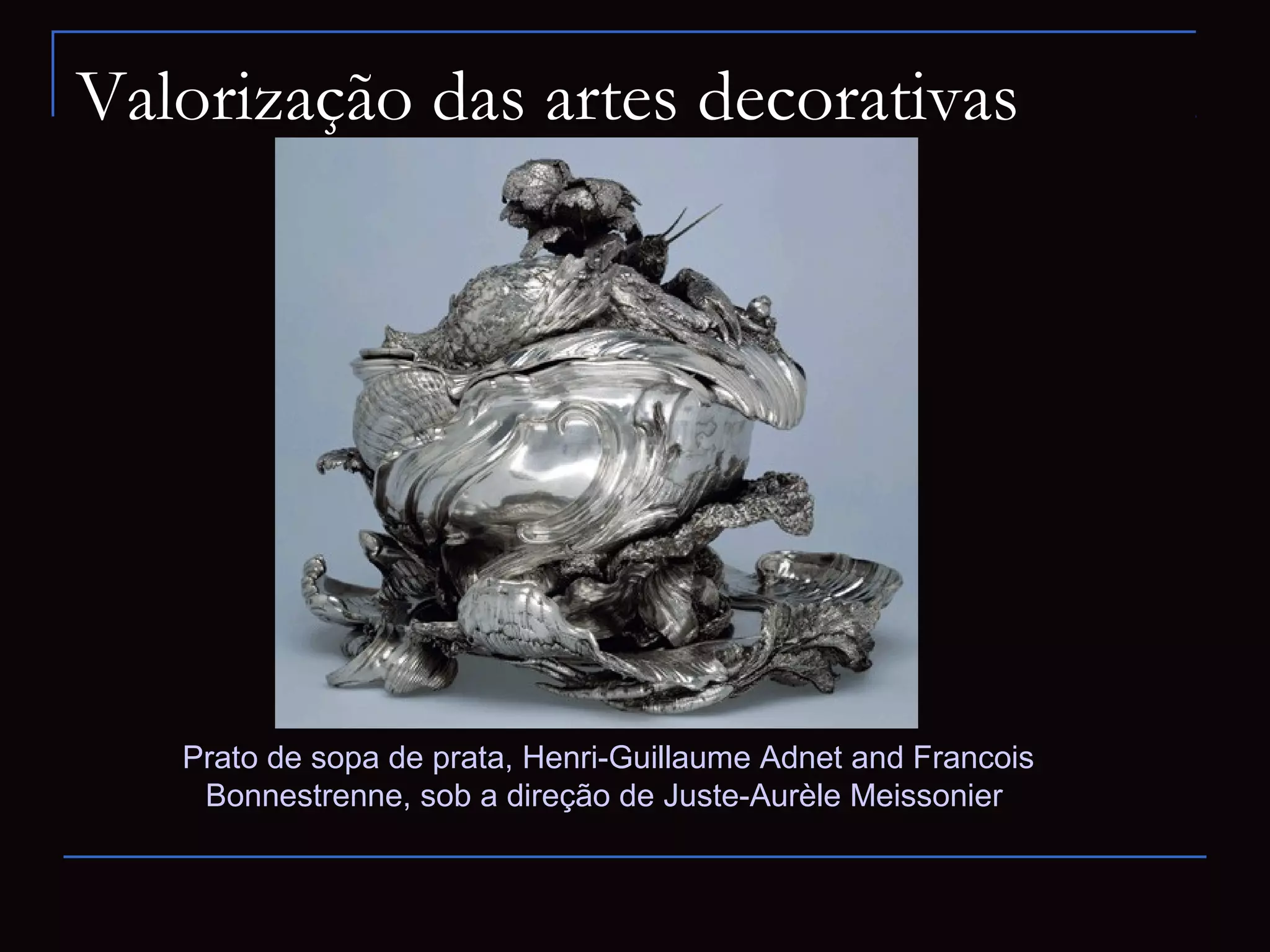 Valorização das artes decorativas




   Prato de sopa de prata, Henri-Guillaume Adnet and Francois
    Bonnestrenne, sob a direção de Juste-Aurèle Meissonier
 