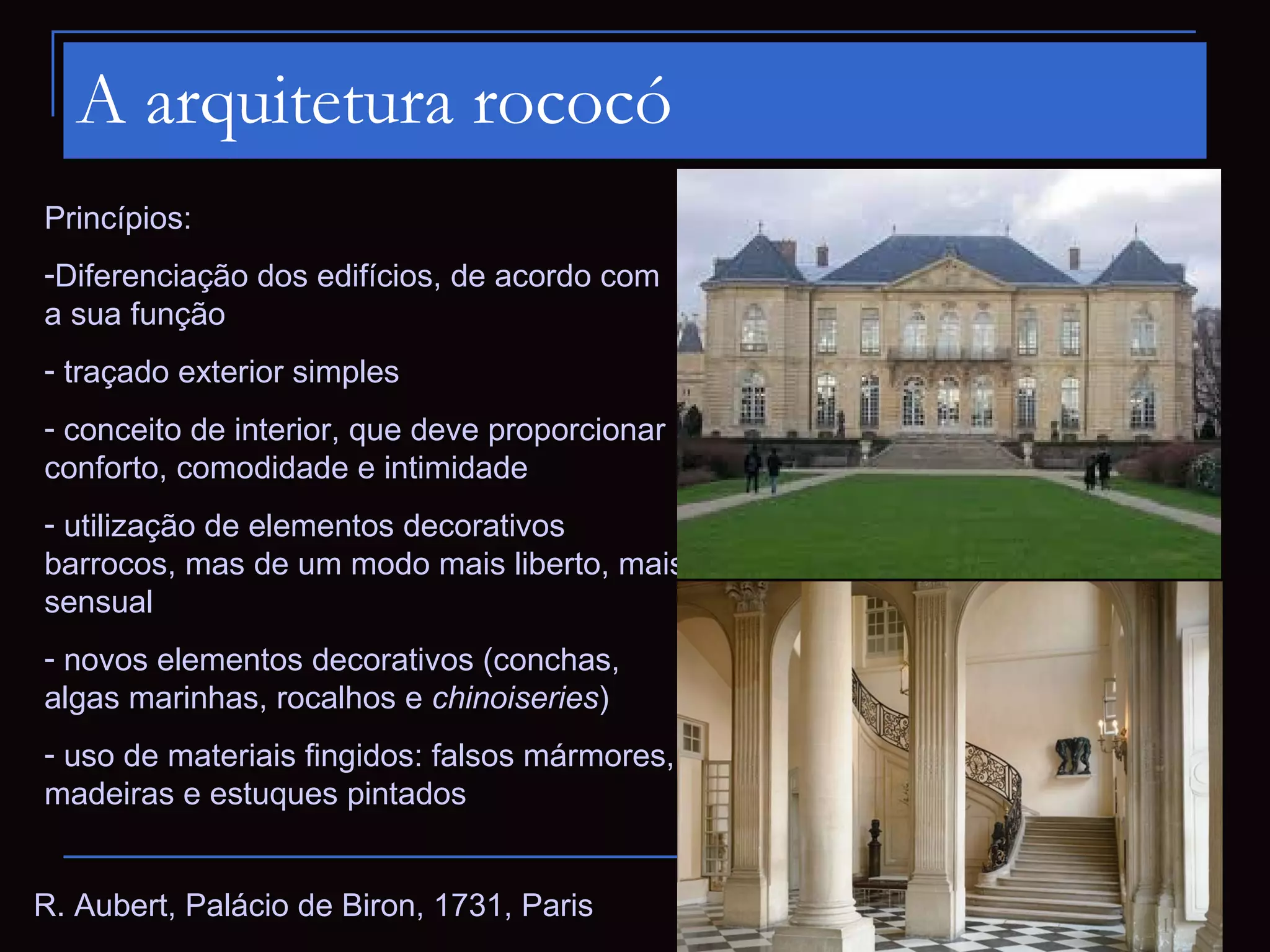 A arquitetura rococó
Princípios:
-Diferenciação dos edifícios, de acordo com
a sua função
- traçado exterior simples
- conceito de interior, que deve proporcionar
conforto, comodidade e intimidade
- utilização de elementos decorativos
barrocos, mas de um modo mais liberto, mais
sensual
- novos elementos decorativos (conchas,
algas marinhas, rocalhos e chinoiseries)
- uso de materiais fingidos: falsos mármores,
madeiras e estuques pintados


R. Aubert, Palácio de Biron, 1731, Paris
 