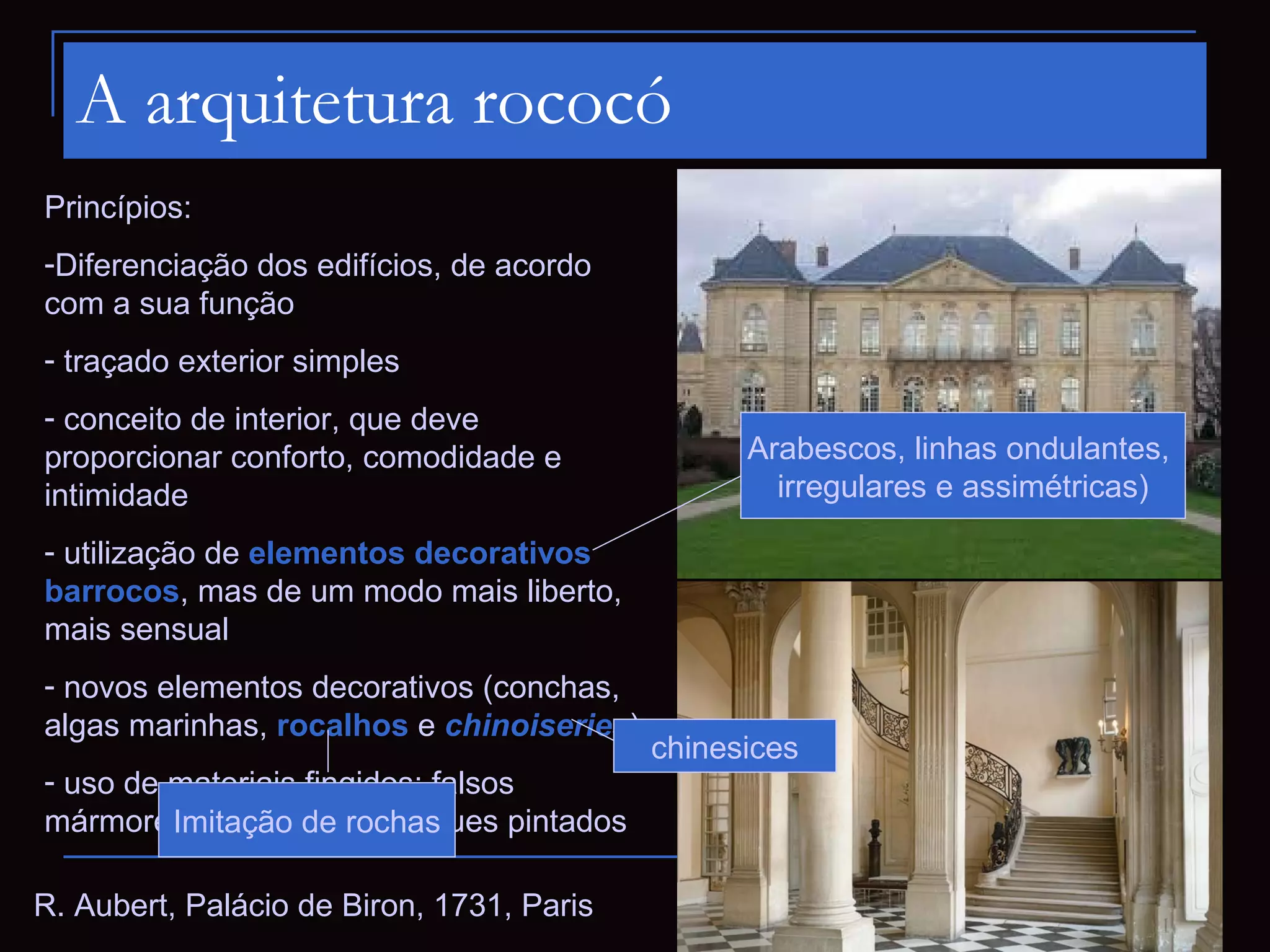 A arquitetura rococó
Princípios:
-Diferenciação dos edifícios, de acordo
com a sua função
- traçado exterior simples
- conceito de interior, que deve
proporcionar conforto, comodidade e              Arabescos, linhas ondulantes,
intimidade                                         irregulares e assimétricas)

- utilização de elementos decorativos
barrocos, mas de um modo mais liberto,
mais sensual
- novos elementos decorativos (conchas,
algas marinhas, rocalhos e chinoiseries)
                                           chinesices
- uso de materiais fingidos: falsos
mármores, madeiras e estuques pintados
         Imitação de rochas

R. Aubert, Palácio de Biron, 1731, Paris
 
