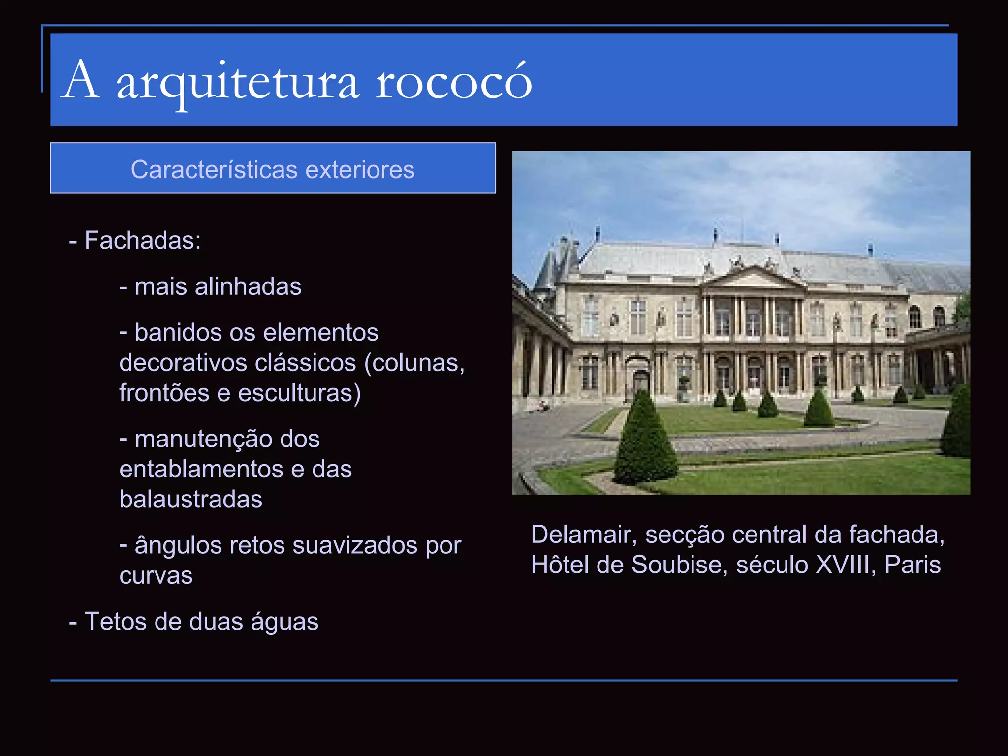 A arquitetura rococó
     Características exteriores

- Fachadas:
    - mais alinhadas
    - banidos os elementos
    decorativos clássicos (colunas,
    frontões e esculturas)
    - manutenção dos
    entablamentos e das
    balaustradas
    - ângulos retos suavizados por    Delamair, secção central da fachada,
    curvas                            Hôtel de Soubise, século XVIII, Paris

- Tetos de duas águas
 