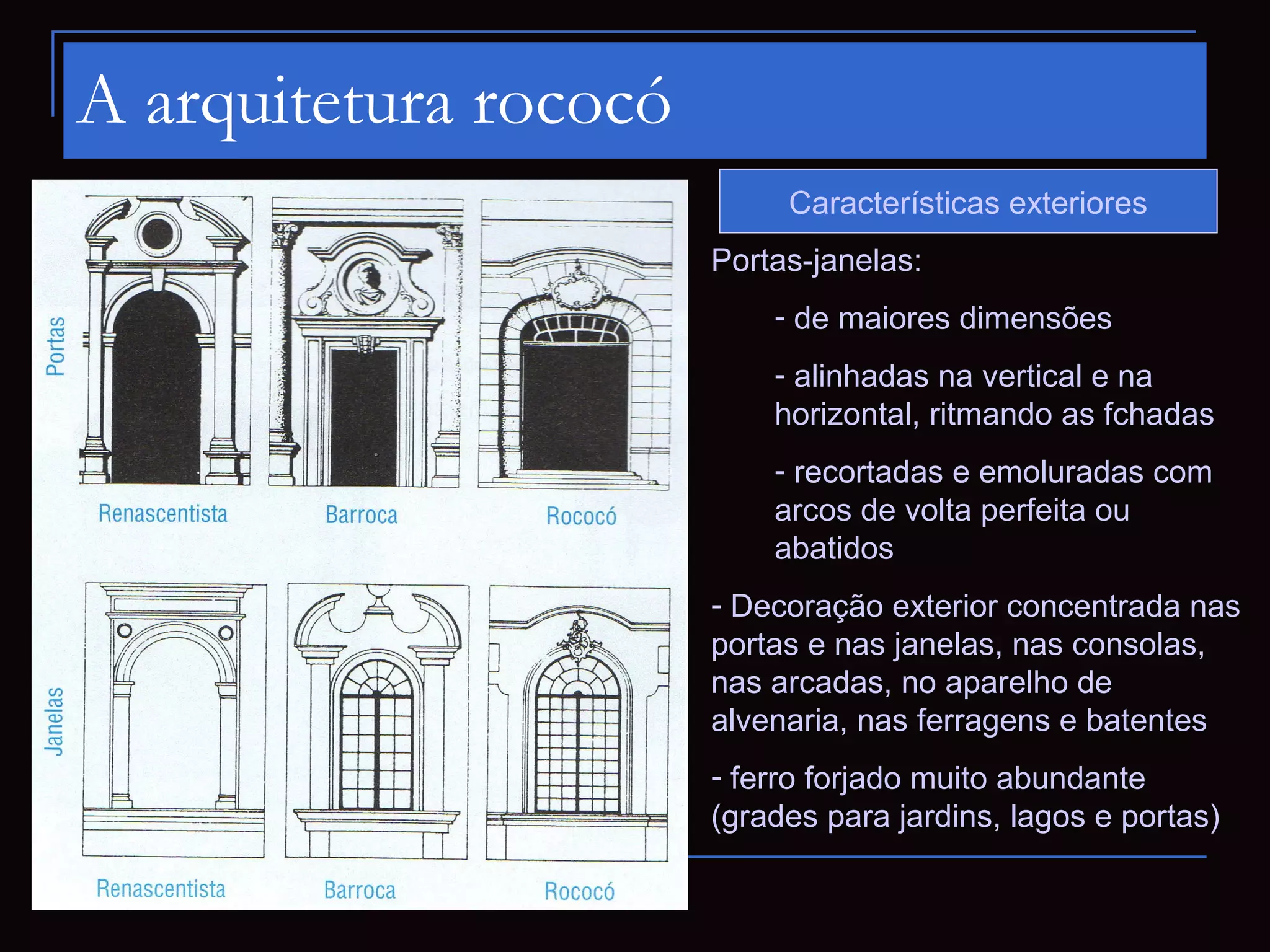 A arquitetura rococó
                            Características exteriores
                       Portas-janelas:
                           - de maiores dimensões
                           - alinhadas na vertical e na
                           horizontal, ritmando as fchadas
                           - recortadas e emoluradas com
                           arcos de volta perfeita ou
                           abatidos
                       - Decoração exterior concentrada nas
                       portas e nas janelas, nas consolas,
                       nas arcadas, no aparelho de
                       alvenaria, nas ferragens e batentes
                       - ferro forjado muito abundante
                       (grades para jardins, lagos e portas)
 