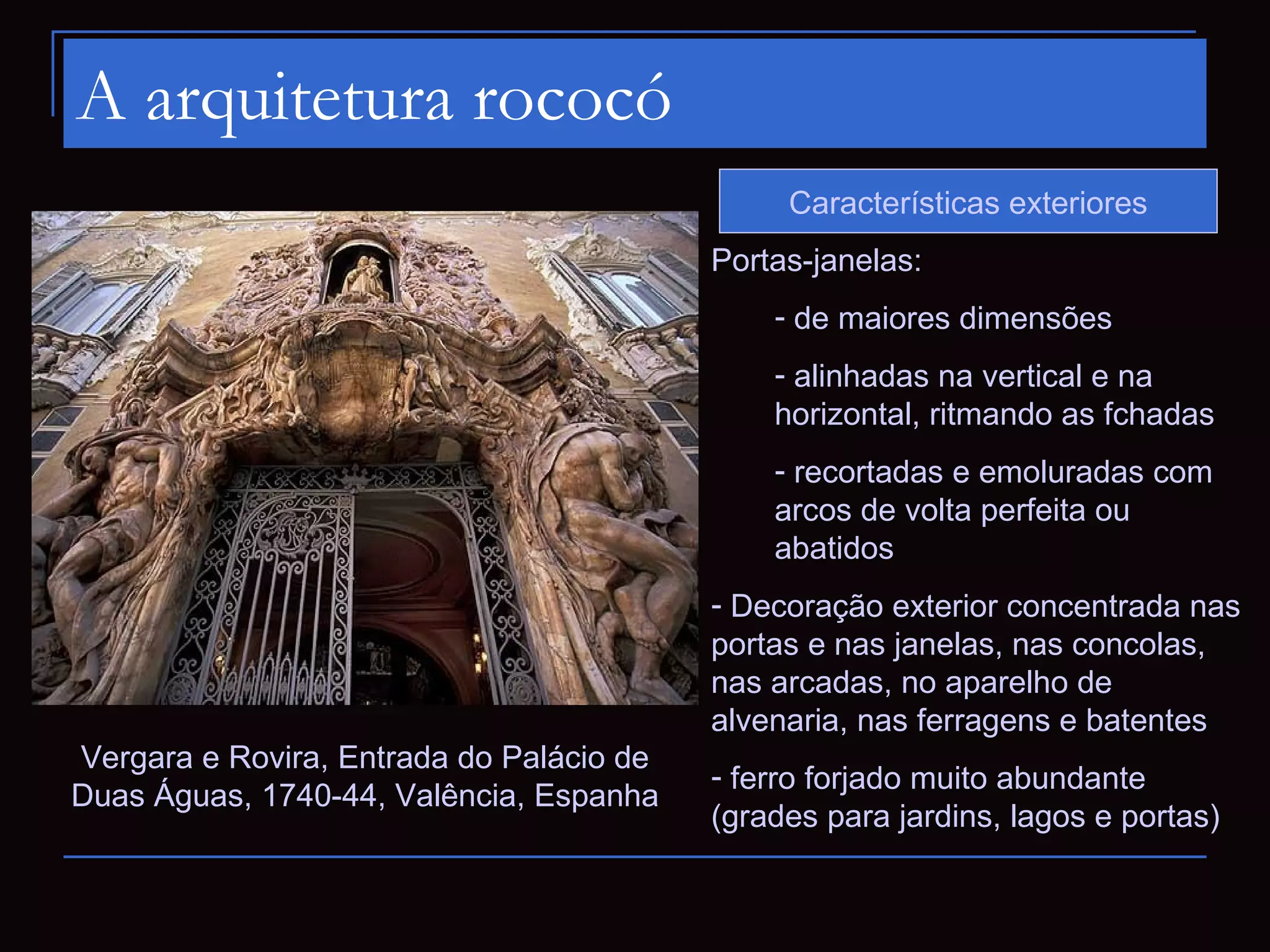 A arquitetura rococó
                                               Características exteriores
                                          Portas-janelas:
                                              - de maiores dimensões
                                              - alinhadas na vertical e na
                                              horizontal, ritmando as fchadas
                                              - recortadas e emoluradas com
                                              arcos de volta perfeita ou
                                              abatidos
                                          - Decoração exterior concentrada nas
                                          portas e nas janelas, nas concolas,
                                          nas arcadas, no aparelho de
                                          alvenaria, nas ferragens e batentes
Vergara e Rovira, Entrada do Palácio de
                                          - ferro forjado muito abundante
Duas Águas, 1740-44, Valência, Espanha
                                          (grades para jardins, lagos e portas)
 