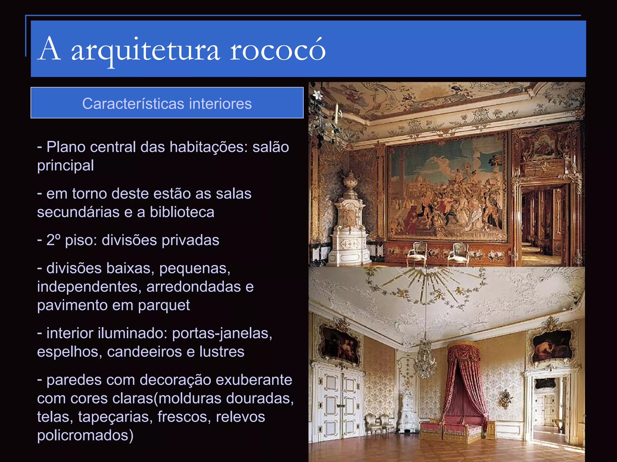 A arquitetura rococó
       Características interiores

- Plano central das habitações: salão
principal
- em torno deste estão as salas
secundárias e a biblioteca
- 2º piso: divisões privadas
- divisões baixas, pequenas,
independentes, arredondadas e
pavimento em parquet
- interior iluminado: portas-janelas,
espelhos, candeeiros e lustres
- paredes com decoração exuberante
com cores claras(molduras douradas,
telas, tapeçarias, frescos, relevos
policromados)
 