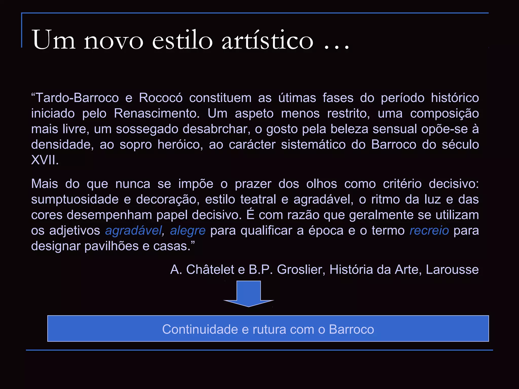 Um novo estilo artístico …
“Tardo-Barroco e Rococó constituem as útimas fases do período histórico
iniciado pelo Renascimento. Um aspeto menos restrito, uma composição
mais livre, um sossegado desabrchar, o gosto pela beleza sensual opõe-se à
densidade, ao sopro heróico, ao carácter sistemático do Barroco do século
XVII.
Mais do que nunca se impõe o prazer dos olhos como critério decisivo:
sumptuosidade e decoração, estilo teatral e agradável, o ritmo da luz e das
cores desempenham papel decisivo. É com razão que geralmente se utilizam
os adjetivos agradável, alegre para qualificar a época e o termo recreio para
designar pavilhões e casas.”
                       A. Châtelet e B.P. Groslier, História da Arte, Larousse



                      Continuidade e rutura com o Barroco
 