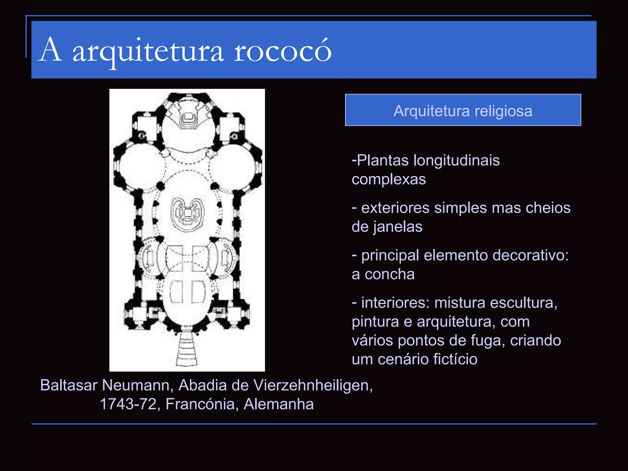 A arquitetura rococó
                                                Arquitetura religiosa


                                          -Plantas longitudinais
                                          complexas
                                          - exteriores simples mas cheios
                                          de janelas
                                          - principal elemento decorativo:
                                          a concha
                                          - interiores: mistura escultura,
                                          pintura e arquitetura, com
                                          vários pontos de fuga, criando
                                          um cenário fictício
Baltasar Neumann, Abadia de Vierzehnheiligen,
        1743-72, Francónia, Alemanha
 