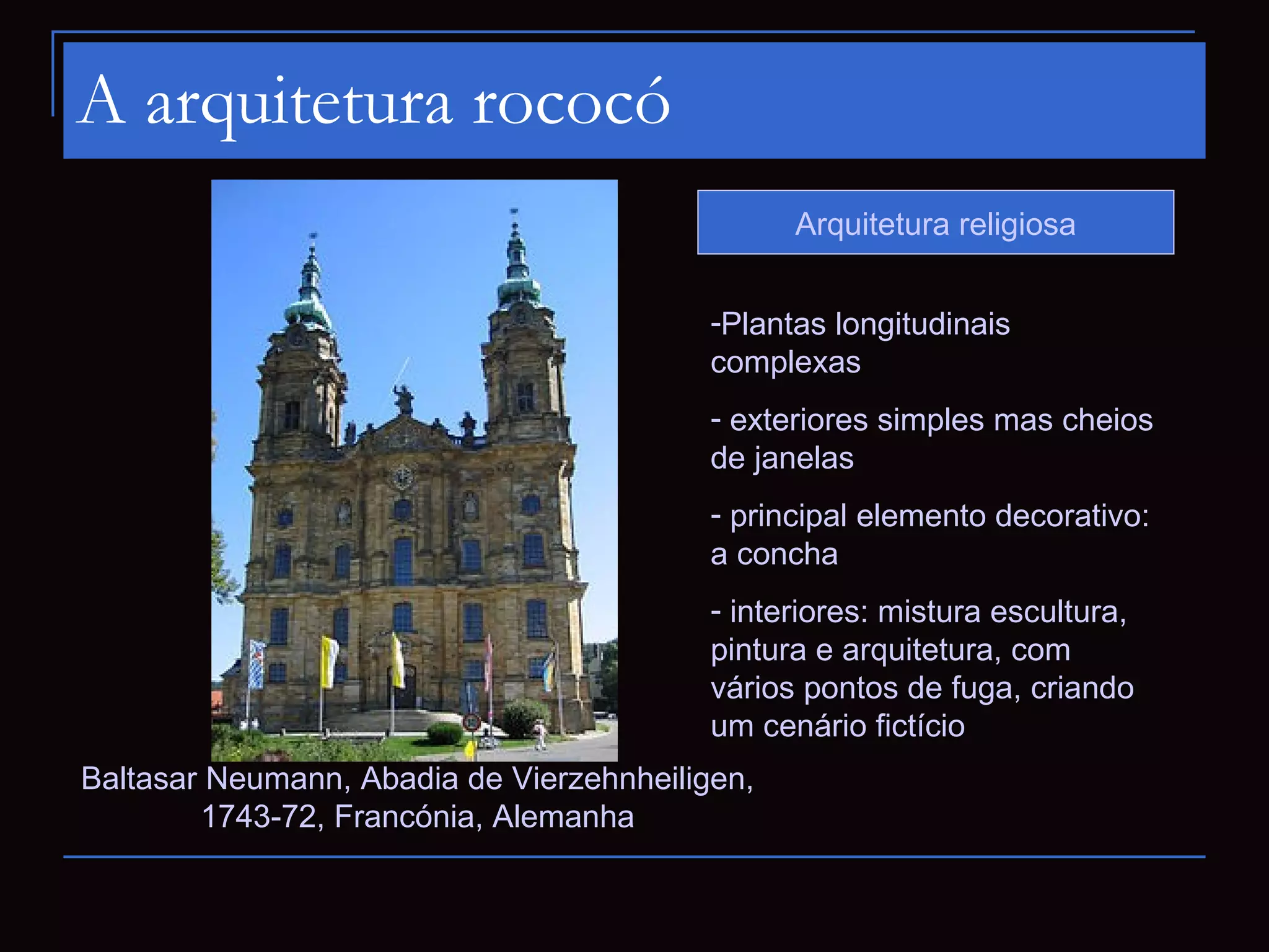 A arquitetura rococó
                                                Arquitetura religiosa


                                          -Plantas longitudinais
                                          complexas
                                          - exteriores simples mas cheios
                                          de janelas
                                          - principal elemento decorativo:
                                          a concha
                                          - interiores: mistura escultura,
                                          pintura e arquitetura, com
                                          vários pontos de fuga, criando
                                          um cenário fictício
Baltasar Neumann, Abadia de Vierzehnheiligen,
        1743-72, Francónia, Alemanha
 