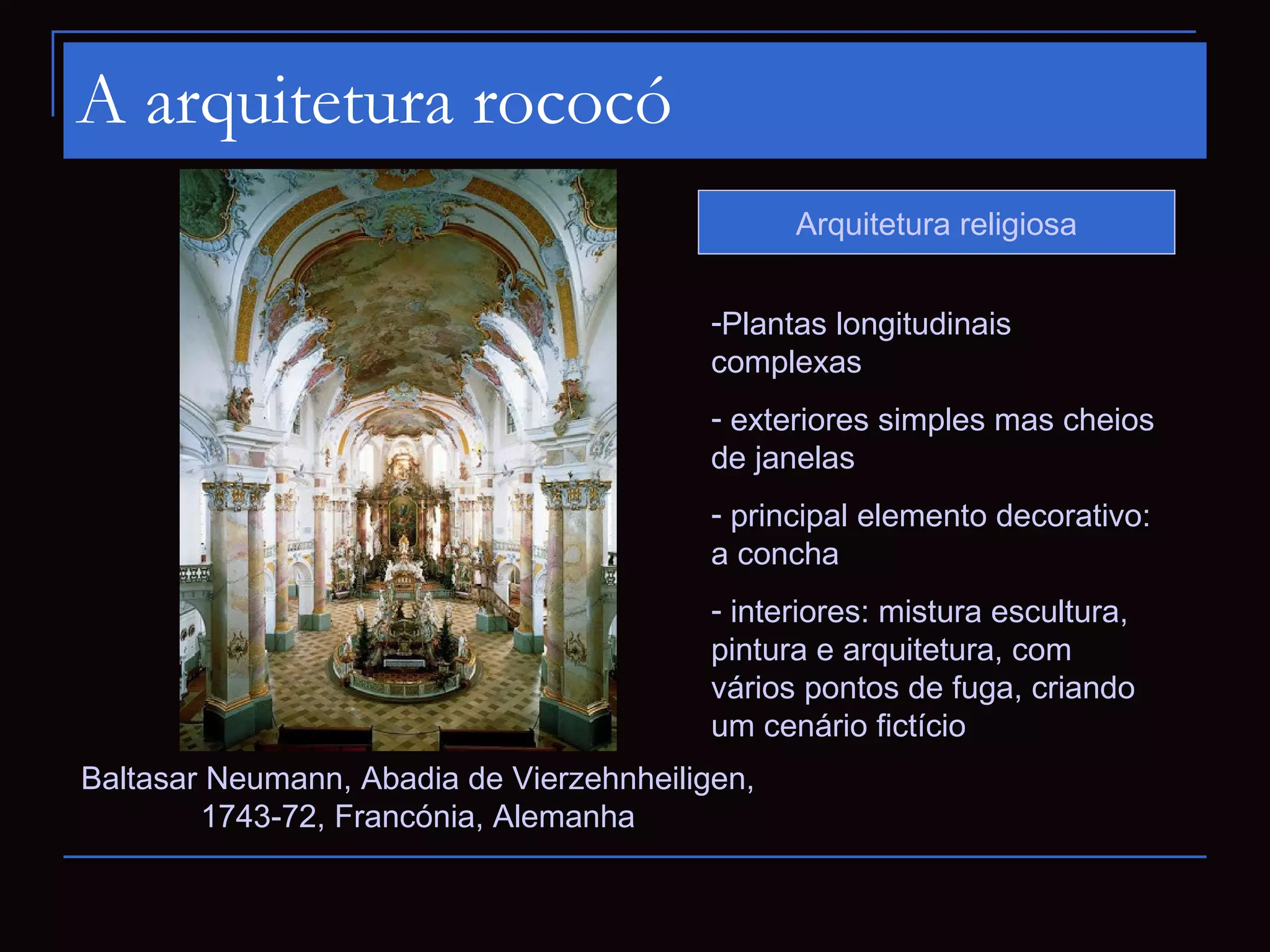 A arquitetura rococó
                                                Arquitetura religiosa


                                          -Plantas longitudinais
                                          complexas
                                          - exteriores simples mas cheios
                                          de janelas
                                          - principal elemento decorativo:
                                          a concha
                                          - interiores: mistura escultura,
                                          pintura e arquitetura, com
                                          vários pontos de fuga, criando
                                          um cenário fictício
Baltasar Neumann, Abadia de Vierzehnheiligen,
        1743-72, Francónia, Alemanha
 
