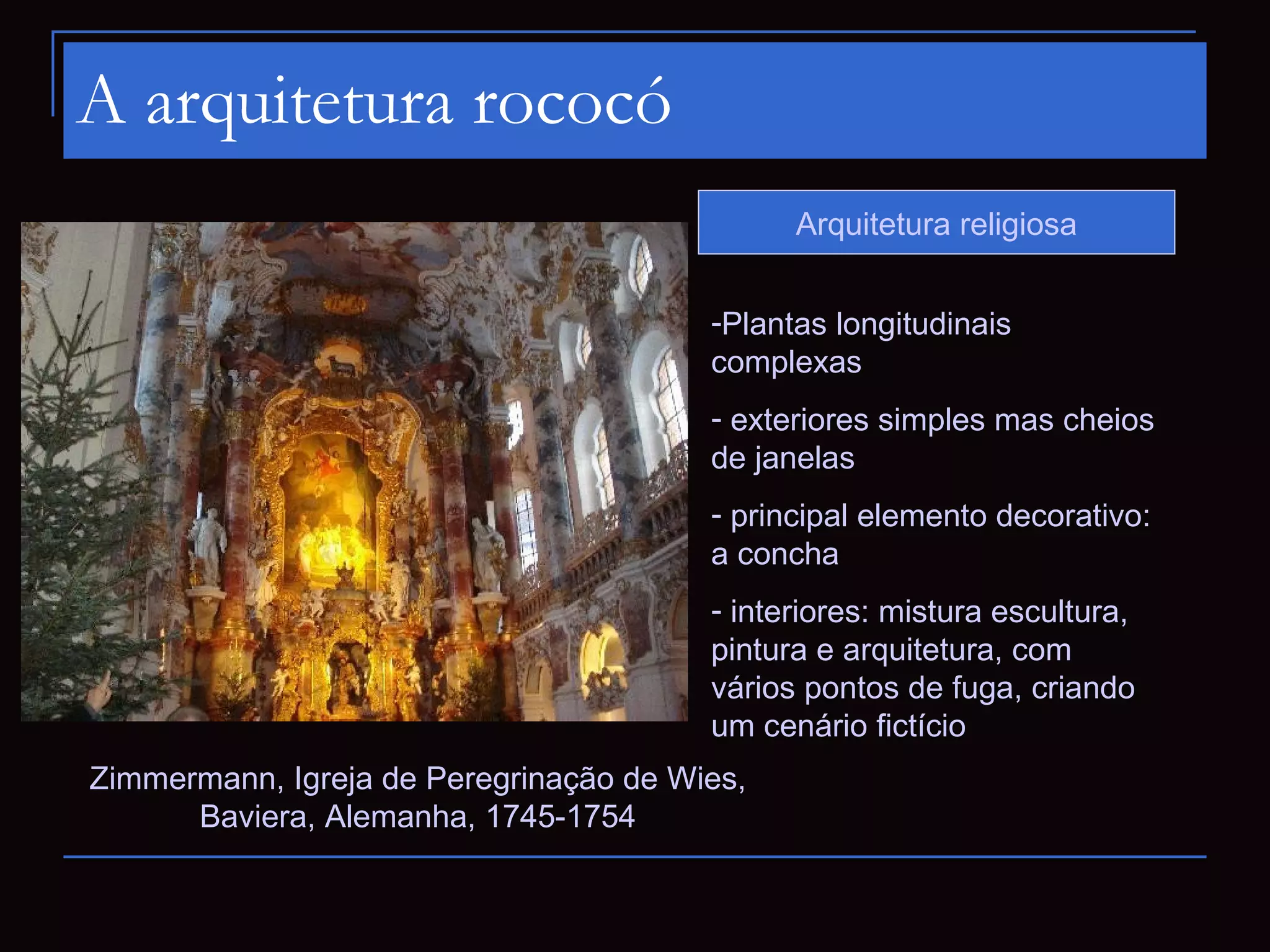 A arquitetura rococó
                                              Arquitetura religiosa


                                        -Plantas longitudinais
                                        complexas
                                        - exteriores simples mas cheios
                                        de janelas
                                        - principal elemento decorativo:
                                        a concha
                                        - interiores: mistura escultura,
                                        pintura e arquitetura, com
                                        vários pontos de fuga, criando
                                        um cenário fictício
Zimmermann, Igreja de Peregrinação de Wies,
      Baviera, Alemanha, 1745-1754
 