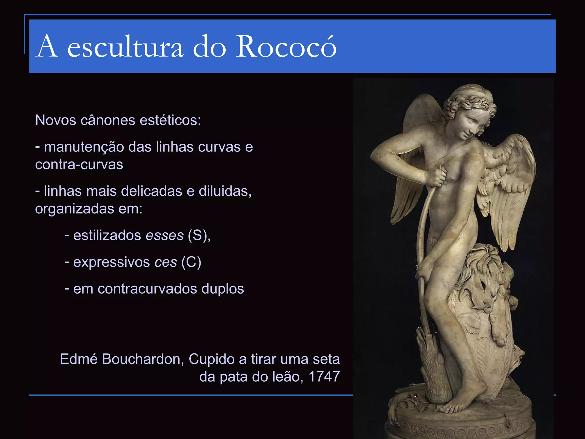 A escultura do Rococó

Novos cânones estéticos:
- manutenção das linhas curvas e
contra-curvas
- linhas mais delicadas e diluidas,
organizadas em:
    - estilizados esses (S),
    - expressivos ces (C)
    - em contracurvados duplos



   Edmé Bouchardon, Cupido a tirar uma seta
                     da pata do leão, 1747
 