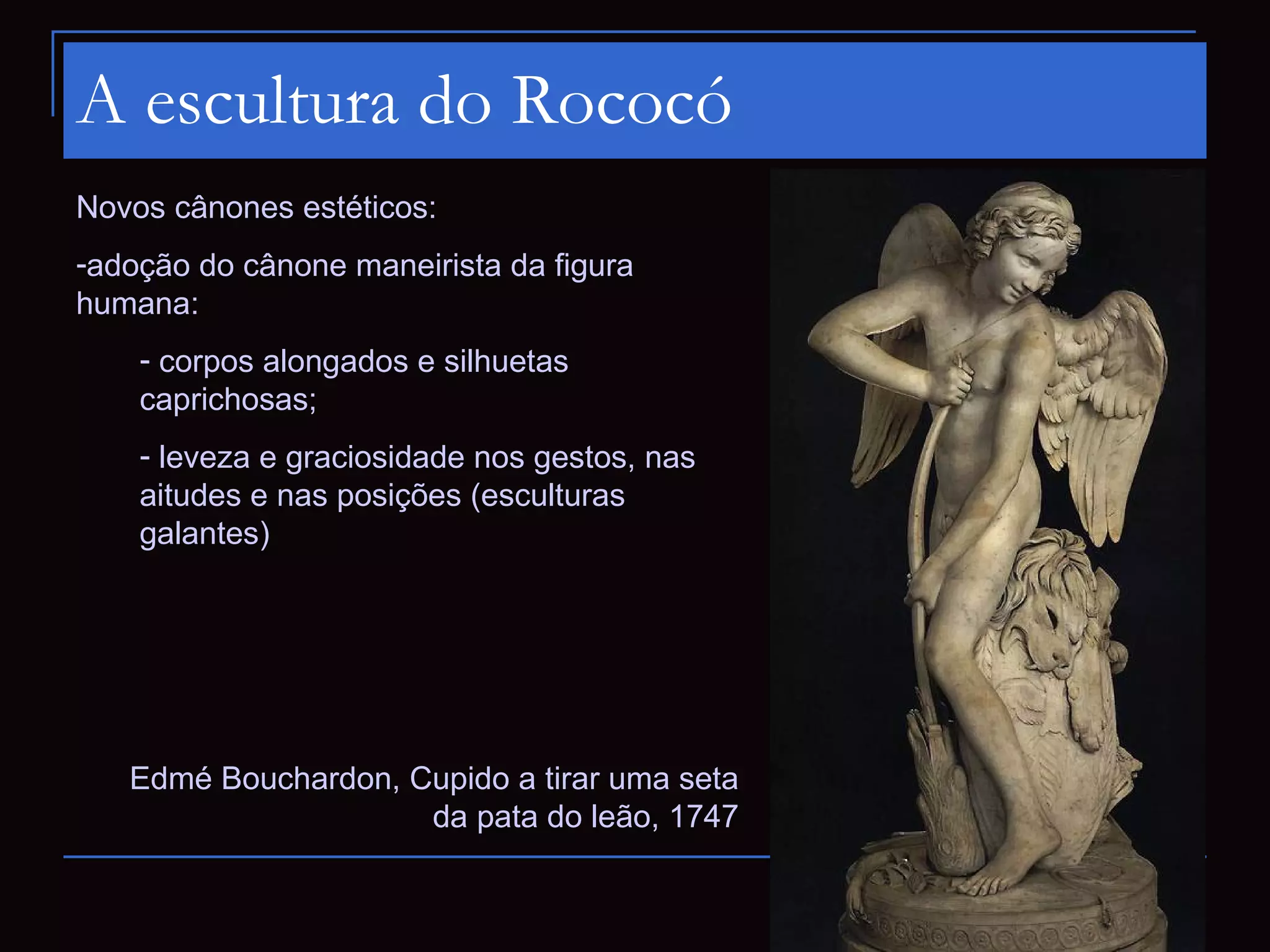 A escultura do Rococó
Novos cânones estéticos:
-adoção do cânone maneirista da figura
humana:
    - corpos alongados e silhuetas
    caprichosas;
    - leveza e graciosidade nos gestos, nas
    aitudes e nas posições (esculturas
    galantes)




   Edmé Bouchardon, Cupido a tirar uma seta
                     da pata do leão, 1747
 