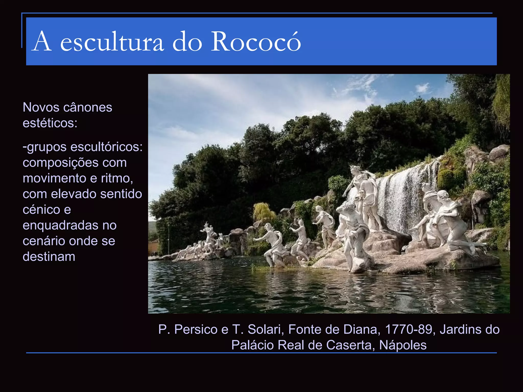 A escultura do Rococó

Novos cânones
estéticos:
-grupos escultóricos:
composições com
movimento e ritmo,
com elevado sentido
cénico e
enquadradas no
cenário onde se
destinam




                        P. Persico e T. Solari, Fonte de Diana, 1770-89, Jardins do
                                     Palácio Real de Caserta, Nápoles
 
