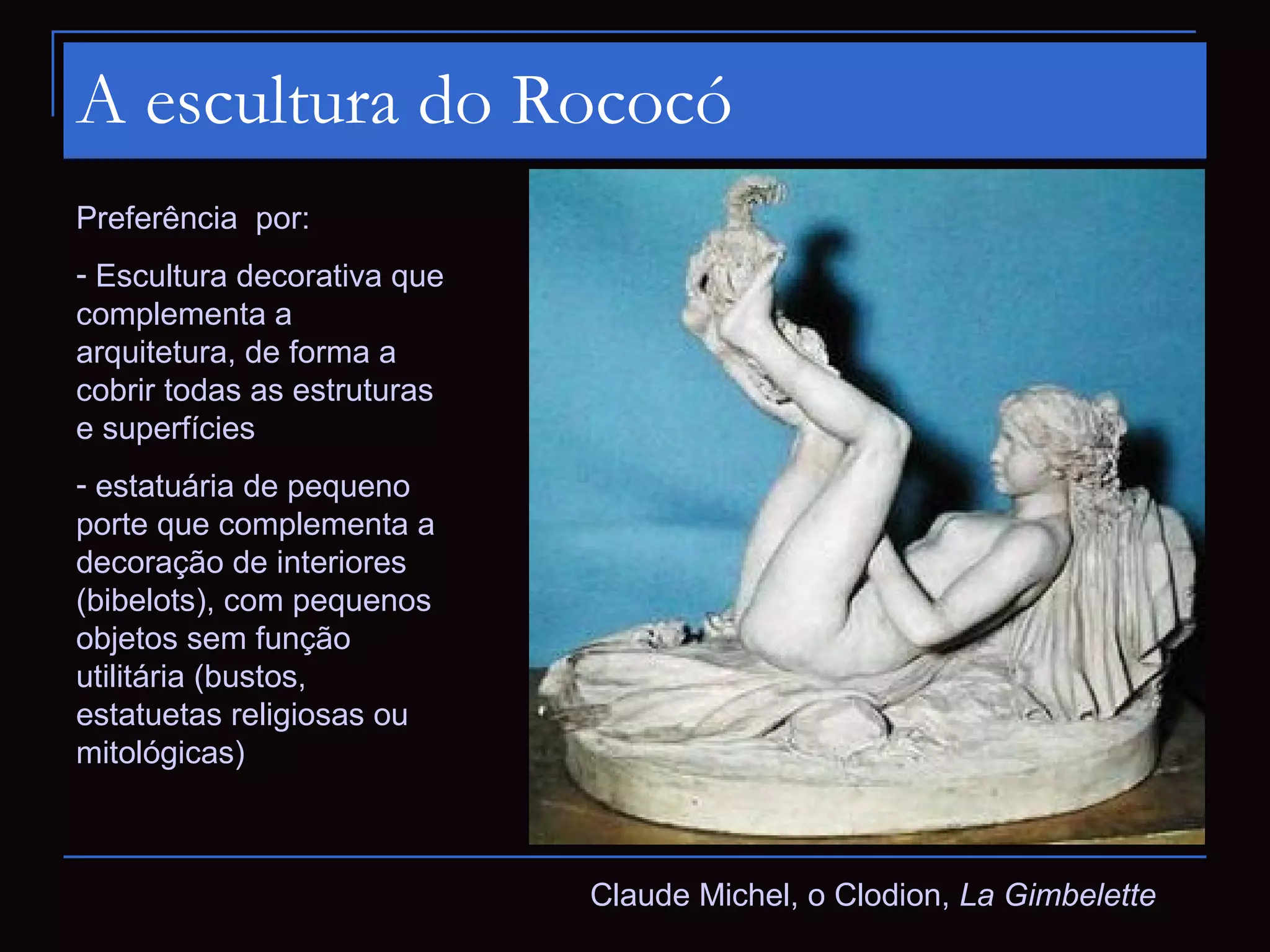 A escultura do Rococó
Preferência por:
- Escultura decorativa que
complementa a
arquitetura, de forma a
cobrir todas as estruturas
e superfícies
- estatuária de pequeno
porte que complementa a
decoração de interiores
(bibelots), com pequenos
objetos sem função
utilitária (bustos,
estatuetas religiosas ou
mitológicas)



                             Claude Michel, o Clodion, La Gimbelette
 
