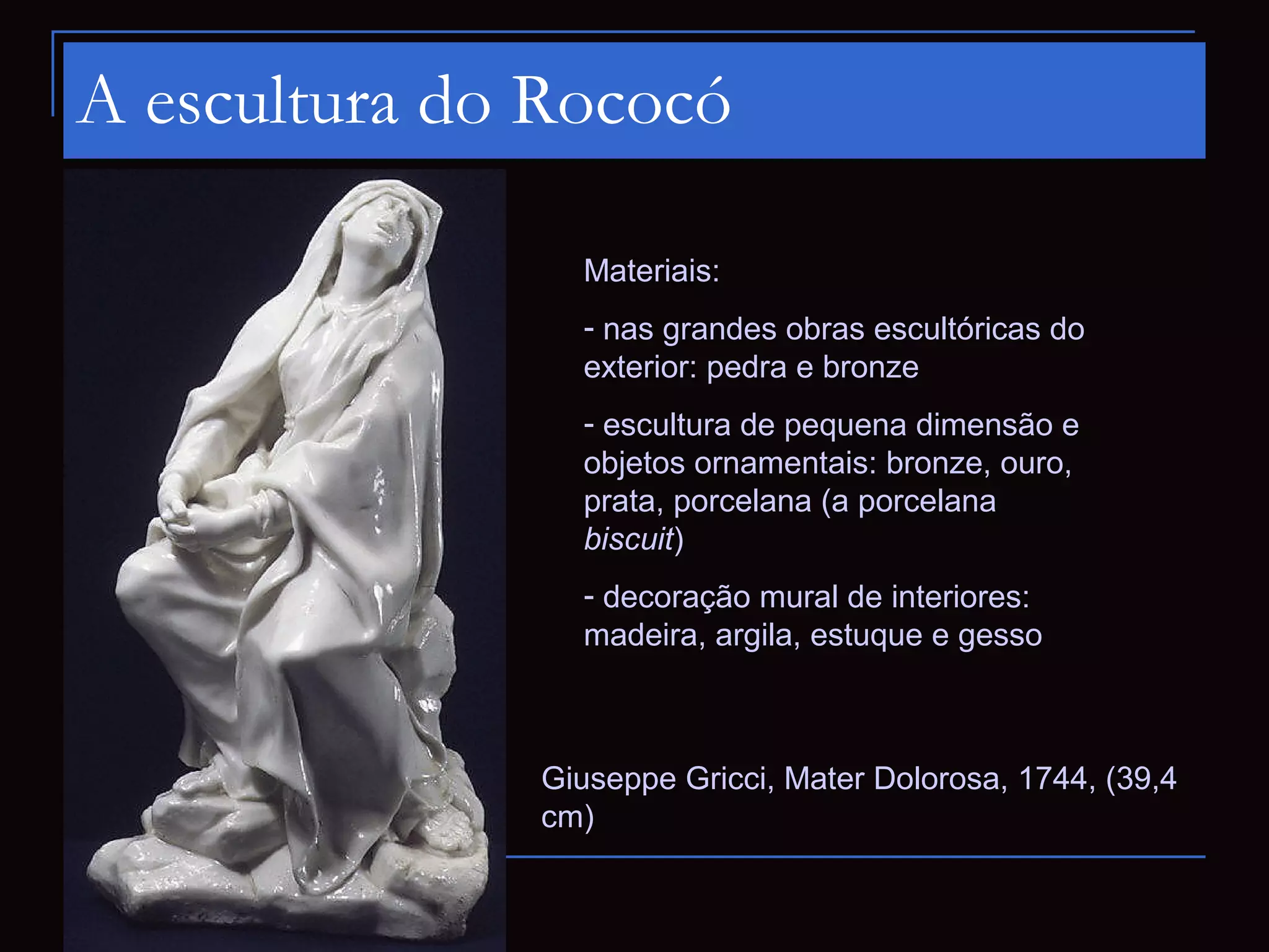 A escultura do Rococó

                Materiais:
                - nas grandes obras escultóricas do
                exterior: pedra e bronze
                - escultura de pequena dimensão e
                objetos ornamentais: bronze, ouro,
                prata, porcelana (a porcelana
                biscuit)
                - decoração mural de interiores:
                madeira, argila, estuque e gesso



              Giuseppe Gricci, Mater Dolorosa, 1744, (39,4
              cm)
 