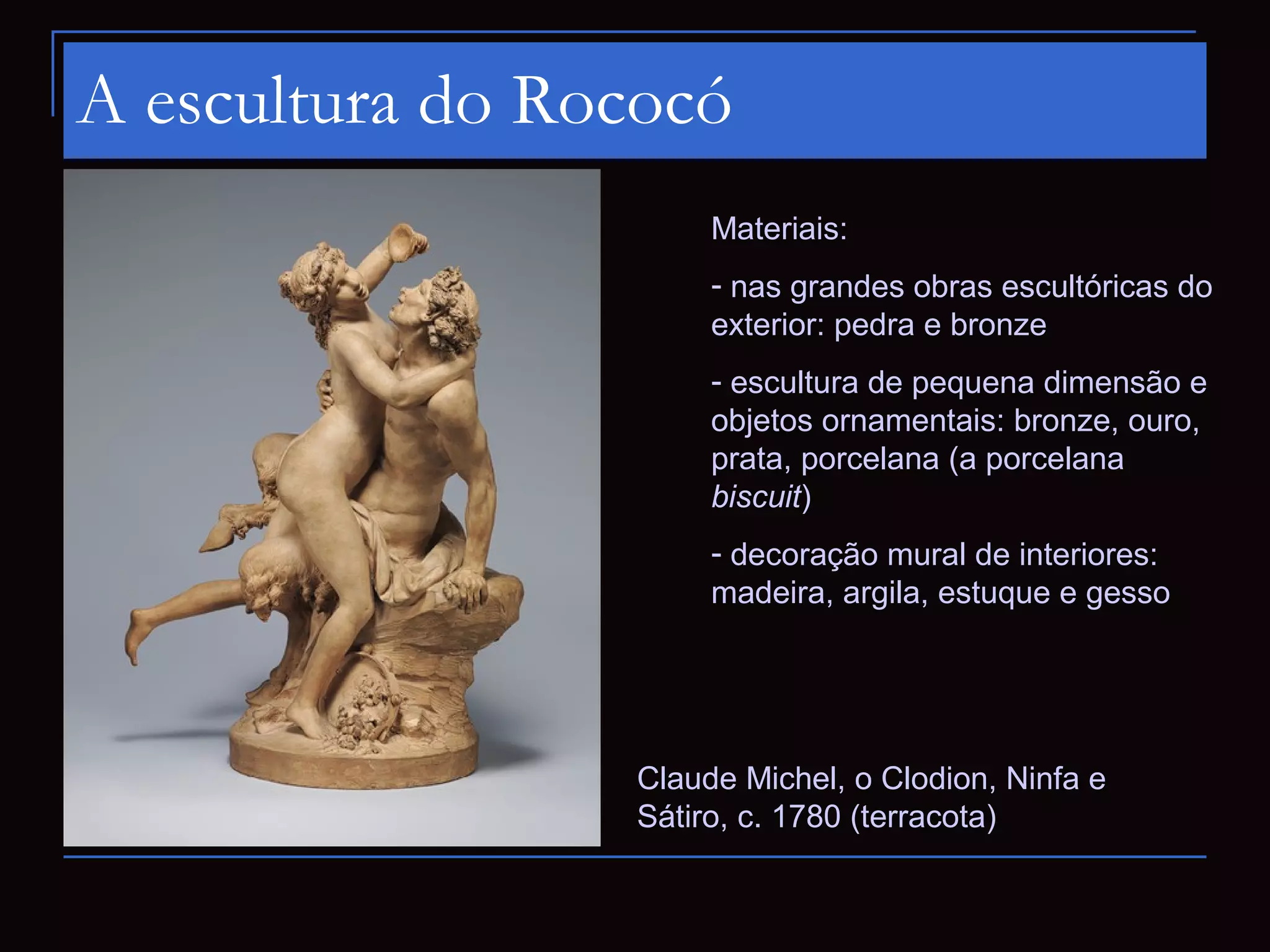 A escultura do Rococó
                      Materiais:
                      - nas grandes obras escultóricas do
                      exterior: pedra e bronze
                      - escultura de pequena dimensão e
                      objetos ornamentais: bronze, ouro,
                      prata, porcelana (a porcelana
                      biscuit)
                      - decoração mural de interiores:
                      madeira, argila, estuque e gesso




                 Claude Michel, o Clodion, Ninfa e
                 Sátiro, c. 1780 (terracota)
 