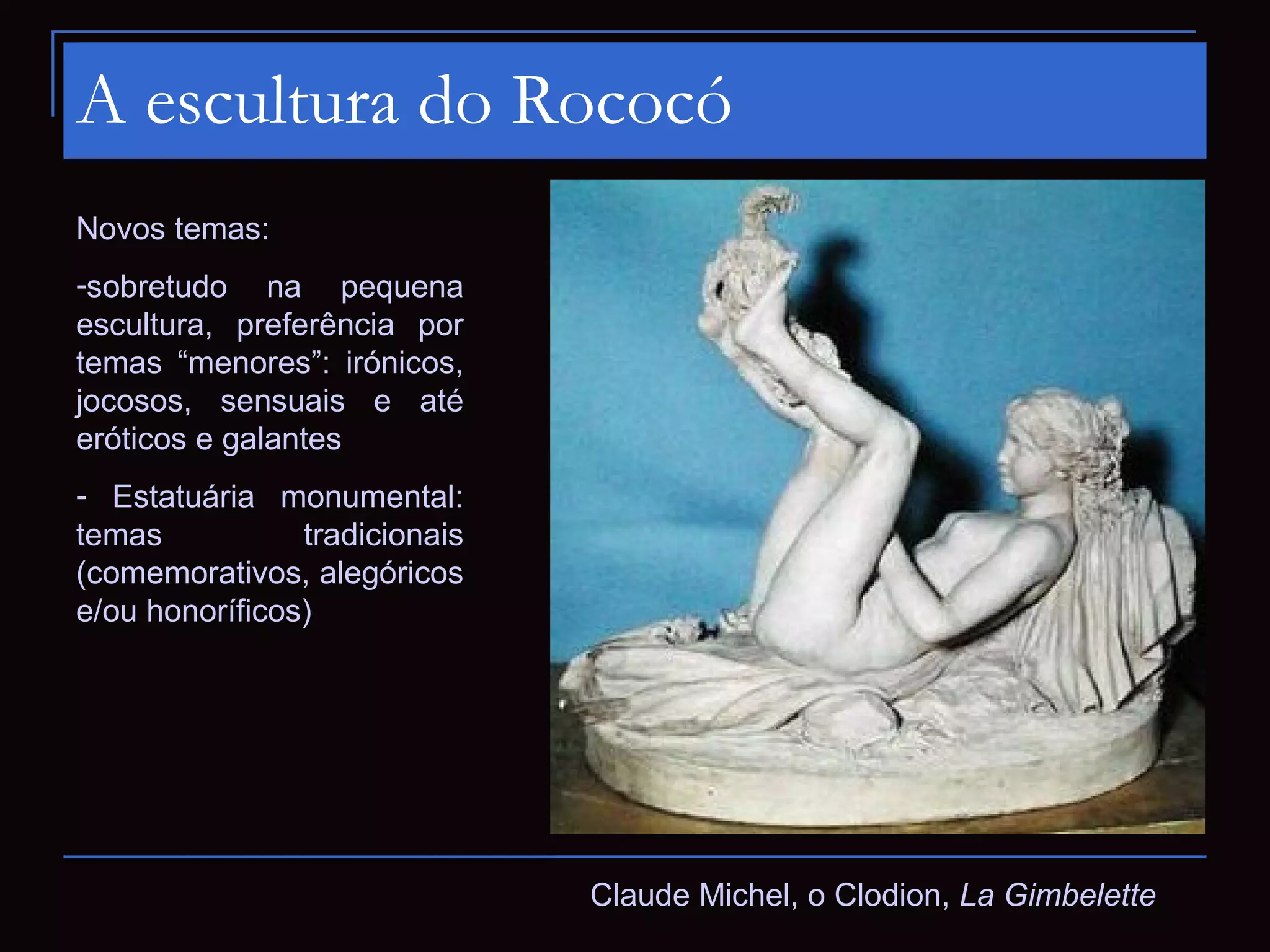A escultura do Rococó
Novos temas:
-sobretudo na pequena
escultura, preferência por
temas “menores”: irónicos,
jocosos, sensuais e até
eróticos e galantes
- Estatuária monumental:
temas           tradicionais
(comemorativos, alegóricos
e/ou honoríficos)




                               Claude Michel, o Clodion, La Gimbelette
 