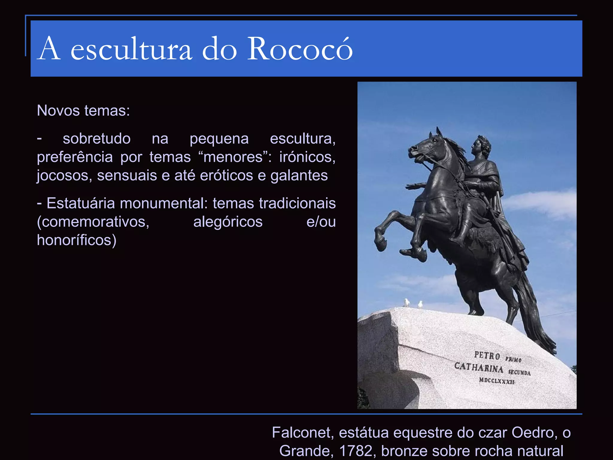 A escultura do Rococó
Novos temas:
- sobretudo na pequena escultura,
preferência por temas “menores”: irónicos,
jocosos, sensuais e até eróticos e galantes
- Estatuária monumental: temas tradicionais
(comemorativos,      alegóricos        e/ou
honoríficos)




                                 Falconet, estátua equestre do czar Oedro, o
                                  Grande, 1782, bronze sobre rocha natural
 