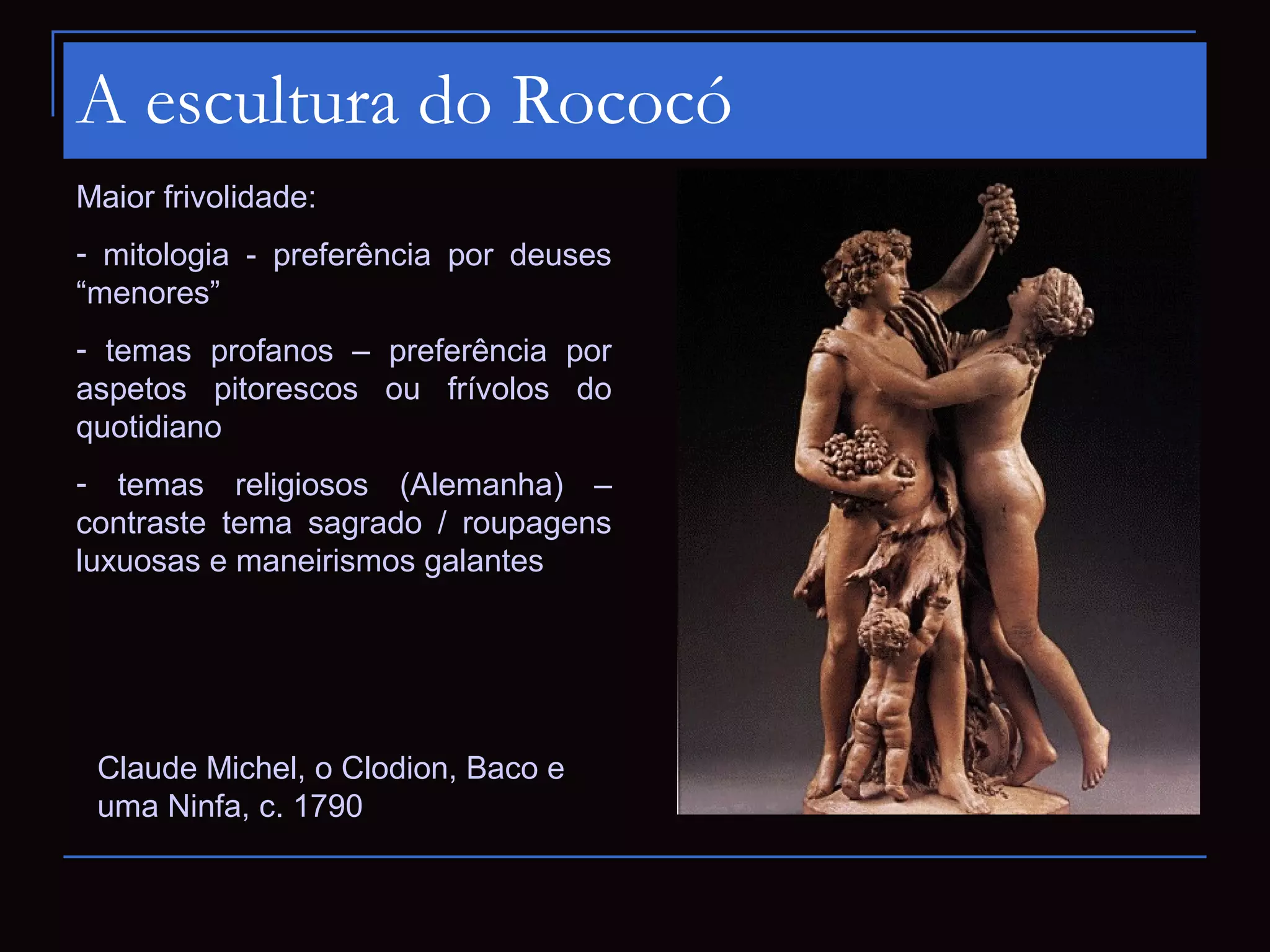A escultura do Rococó
Maior frivolidade:
- mitologia - preferência por deuses
“menores”
- temas profanos – preferência por
aspetos pitorescos ou frívolos do
quotidiano
- temas religiosos (Alemanha) –
contraste tema sagrado / roupagens
luxuosas e maneirismos galantes




 Claude Michel, o Clodion, Baco e
 uma Ninfa, c. 1790
 